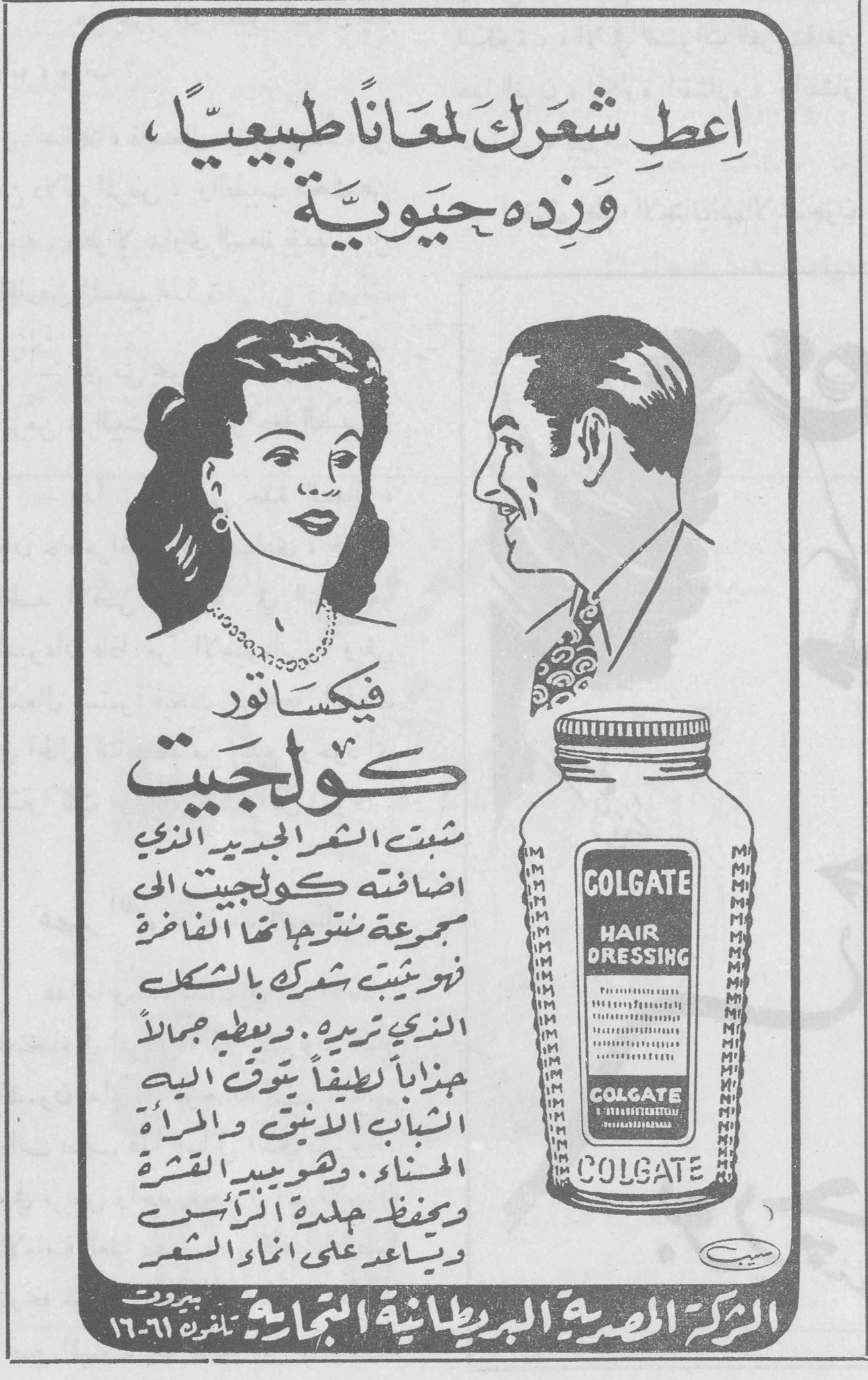 إعطِ شَعْرَكَ لمعاناً طبيعياً ، وَزِدْه حَيَوِيَّةً

فيكساتور كولجيت

ثبت الشعر الجديد الذي اضافته كولجيت الى مجموعة منتوجاتها الفاخرة فهو يثبت شعرك بالشكل الذي تريده ، ويعطيه جمالاً هنياً لطيفاً يتوق اليه الشباب الانيق والمرأة الحسناء . ويصيب القشرة ويحفظ جلدة الرأس ويساعد على انماء الشعر

GOLGATE HAIR DRESSING

الشركة المصرية البريطانية التجارية - بيروت - تلفون ٦١-١٦

فيكساتور كولجيت