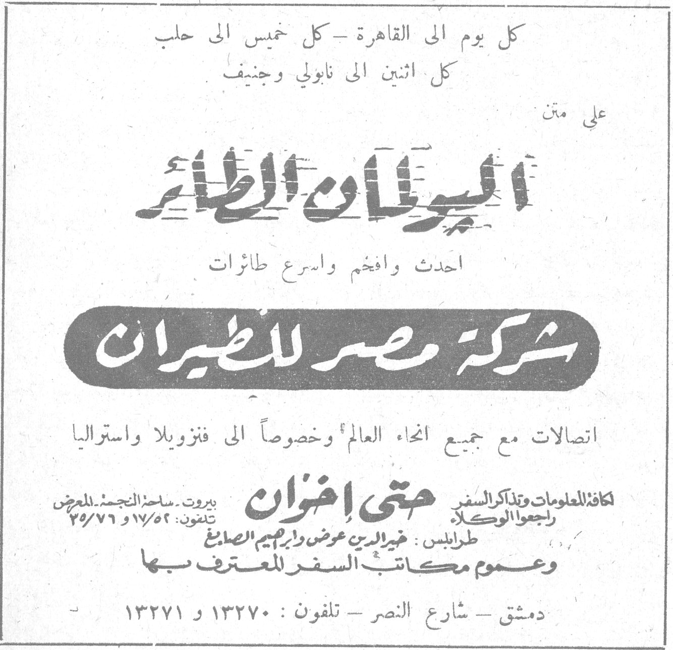 شركة مصر للطيران كل يوم الى القاهرة - كل خميس الى حلب كل اثنين الى نابولي وجنيف على متن اليوان الطائر احدث وافخم واسرع طائرات شركة مصر للطيران اتصالات مع جميع انحاء العالم وخصوصاً الى فنزويلا واستراليا لكافة المعلومات وتذاكر السفر راجعوا الوكلاء حتي اخوان بيروت - ساحة النجمة - المعرض تلفون : ٥٢/١٧ و ٧٦/٧٥ طرابلس : خير الدين عوض وابراهيم الصائغ وعموم مكاتب السفر المعترف بها دمشق - شارع النصر - تلفون : ١٣٢٧٠ و ١٣٢٧١