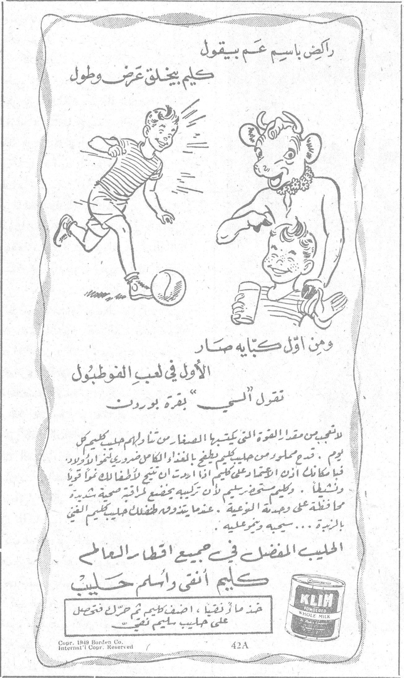 كليم - حليب بودرة راكض باسم عم بيقول كليم بيخلق عرض وطول ومن اوّل كبّاية صار الأول في لعب الفوطبول نقول "السي" بقرة بوردن لا تعجب من مقدار القوة التي يكتسبها الصغار من تناول حليب كليم كل يوم . قدم مسحوق من حليب كليم يعطي من الغذاء الكامل ما هو ضروري لنمو الولاد ، فبإمكانك أن تعتمد على كليم على أن ما يعطى للأطفال ينمو قويا ونشيطا . وكليم مستحضر سليم لأن تركيبه يخضع لمراقبة صحية شديدة محافظة على وحدته النوعية . عندما يتعوّد طفلك على حليب كليم الغني بالزبدة ... سيحبه ويثبر عليه . الحليب المفضل في جميع اقطار العالم كليم أنقى واسلم حليب خذ ما تريد ، اضف كليم ثم حرّك فتحصل على حليب سليم نقي KLIM POWDERED WHOLE MILK Copr. 1949 Borden Co. Internat'l Copr. Reserved 42A
