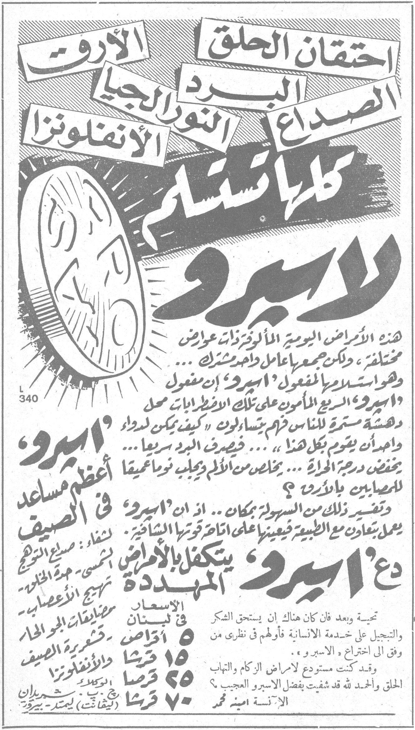 اسبرو احتقان الحلق - الأرق - الصداع - البرد - الرثية - النور الرجيا - الأنفلونزا كلها تستسلم لاسبرو هذه الأمراض اليومية المألوفة ذات عوارض مختلفة، ولكن جمعها عامل واحد مشترك ... وهو استسلامها للمفعول 'اسبرو' إن مفعول 'اسبرو' السريع المأمون على تلك الاضطرابات محل دهشة مستمرة للناس فهم يتساءلون 'كيف يمكن لدواء واحد ان يقوم بكل هذا' ... فيصرف البرد سريعاً ... يخفض درجة الحرارة ... يخلص من الألم ويجلب نوماً معمقاً للمصابين بالأرق. وتفسير ذلك من السهولة بمكان .. اذ ان 'اسبرو' يعمل بتعاون مع الطبيعة فيعينها اتاح قوتها الشافية. دع 'اسبرو' يتكفل بالأمراض المهددة 'اسبرو' أعظم مساعد في الصيف لشفاء: صداع التوجع الشمس - حدة الحرارة - تهيج الأعصاب - مضايقات الجو الحار - قشعريرة الصيف والانفلونزا الأسعار في لبنان: ٥ اقراص - ١٥ قرشا ٢٥ قرشا ٧٠ قرشا تحية وبعد فان كان هناك ان يستحق الشكر والتبجيل على خدمته الانسانية فأولهم في نظري من وفق الى اختراع الاسبرو. وقد كنت مستدعاً لأمراض الزكام والالتهاب الحلق والحمد لله قد شفيت بفضل الاسبرو والعجيب ؟ الآنسة أمينة محمد الوكلاء: شهيران (ليفانت ليمتد) بيروت L340