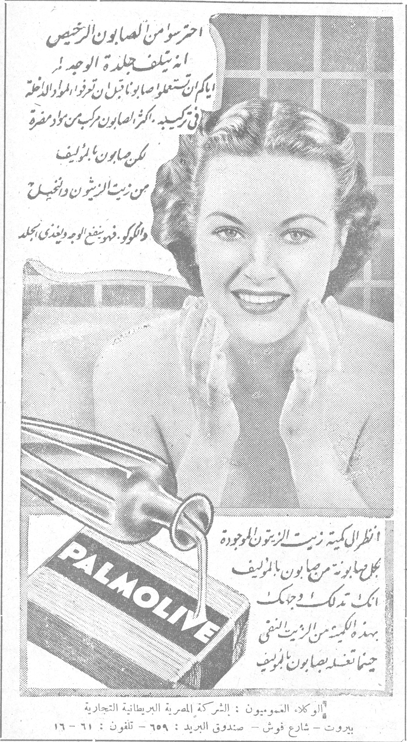 PALMOLIVE احترسوا من الصابون الرخيص انه يتلف جلدة الوجه اياكم ان تستعملوا صابوناً قبل ان تعرفوا المواد الداخلة في تركيبه . اكثر الصابون مركب من مواد مضرة لكن صابون بالموليف من زيت الزيتون والنخيل والكوكو ، فهو ينفع الوجه ويغذي الجلد انظر الى كمية زيت الزيتون الموجودة في كل صابونة من صابون بالموليف انك تدلكين وجهك بهذه الكمية من الزيت النقي حينما تغسله بصابون بالموليف الوكلاء العموميون : الشركة المصرية البريطانية التجارية بيروت - شارع فوش - صندوق البريد : ٦٥٩ - تلفون : ٦١ - ١٦