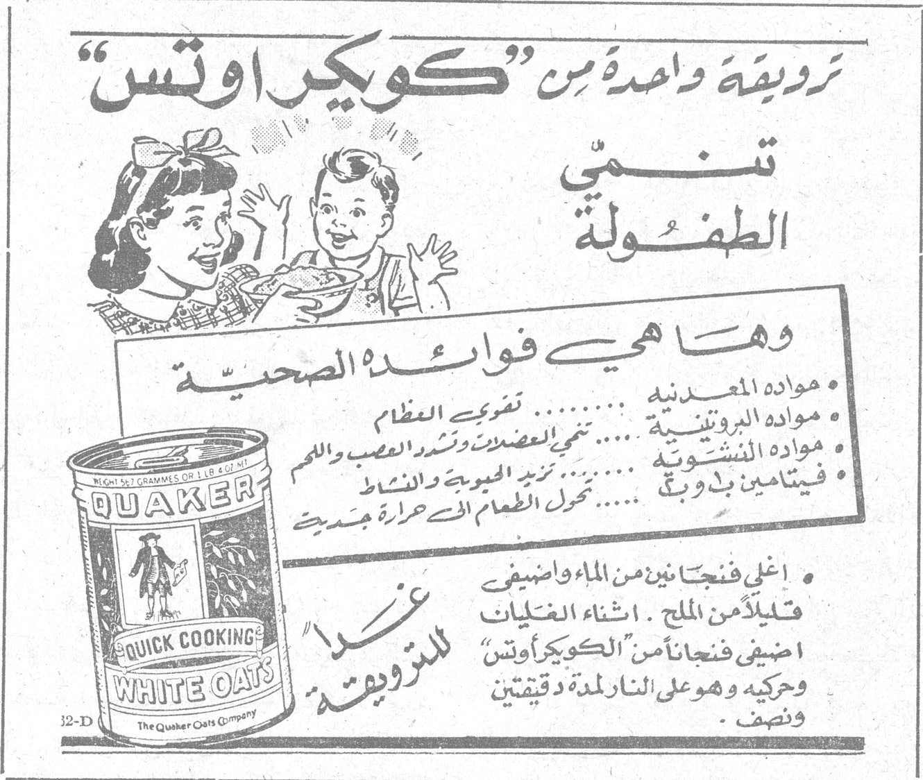 كويكر اوتس. طريقة واحدة من « كويكر اوتس » تنمّي الطفولة. وها هي فوائده الصحية. مواده المعدنية ........ تقوّي العظام. مواده البروتينية ........ تنمّي العضلات وتشدّ العصب واللحم. مواده النشوية ........ تزيد الحيوية والنشاط. فيتامين ب و ج ........ تحوّل الطعام الى حرارة جسدية. اغلي فنجانين من الماء واضيفي قليلاً من الملح . اثناء الغليان اضيفي فنجاناً من « الكويكر اوتس » وحركيه وهو على النار لمدة دقيقتين ونصف . غذاءً « للترويقة ». QUAKER. QUICK COOKING WHITE OATS. The Quaker Oats Company