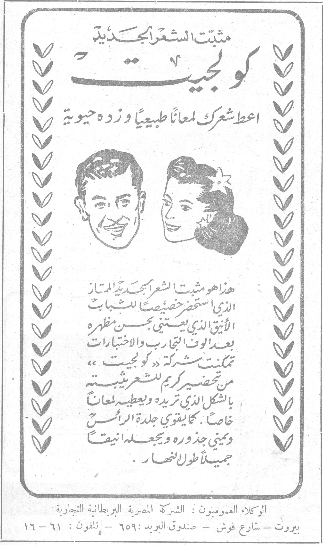 مثبت الشعر الجديد كولجيت. مثبت الشعر الجديد كولجيت. اعط شعرك لمعاناً طبيعياً وزده حيوية. هذا هو مثبت الشعر الجديد الممتاز الذي استحضر خصيصاً للشباب الأنيق الذي يعتني بحسن مظهره بعد الوف التجارب والاختبارات تمكنت شركة « كولجيت » من تحضير كريم للشعر يثبته بالشكل الذي تريده ويعطيه لمعاناً خاصاً . كما يقوي جلدة الرأس وينمي جذوره ويجعله انيقاً جميلاً طول النهار . الوكلاء العموميون : الشركة المصرية البريطانية التجارية. بيروت - شارع فوش - صندوق البريد : ٦٥٩ - تلفون : ٦١ - ١٦