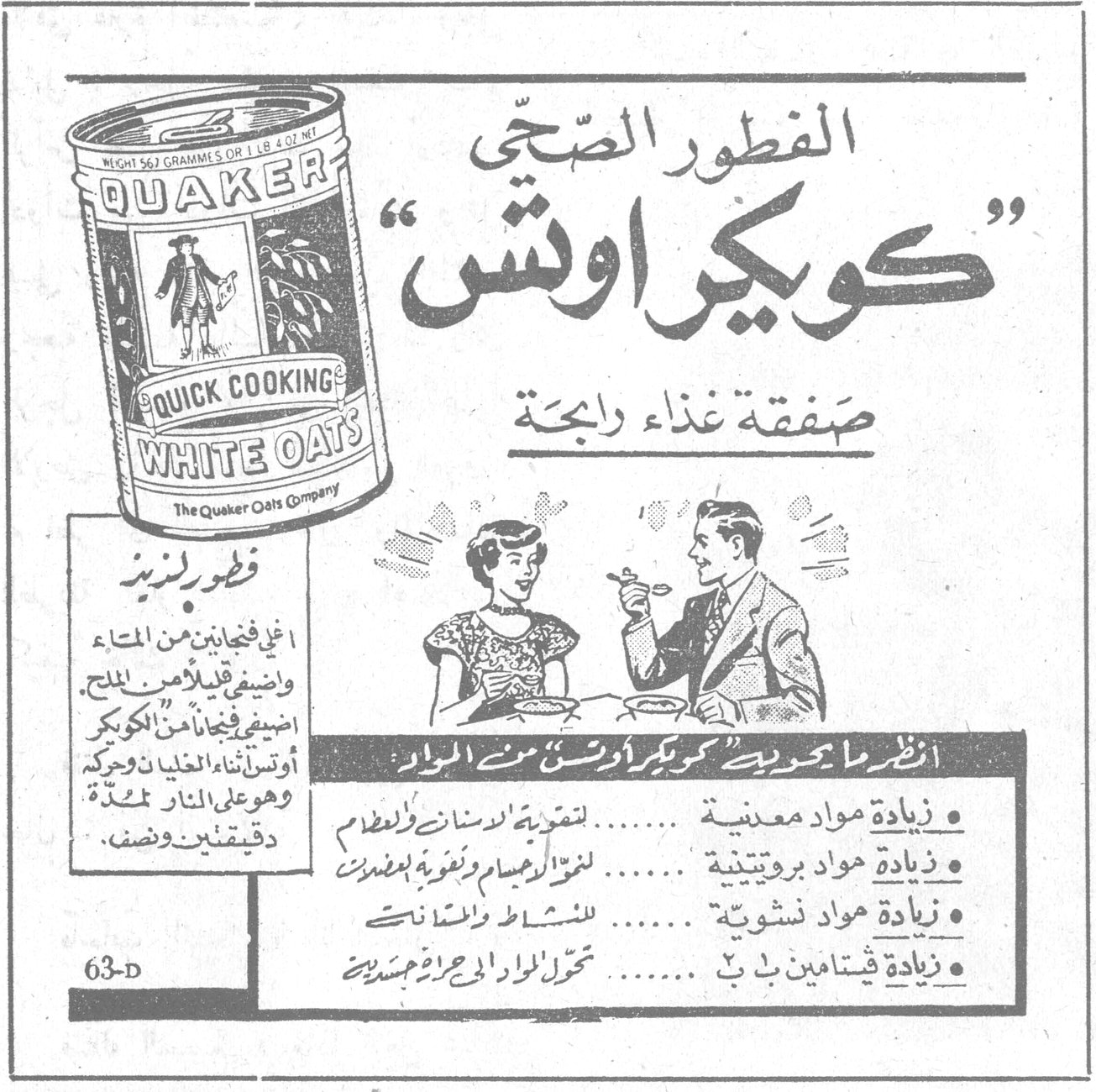 كويكر اوتس الفطور الصحي « كويكر اوتس » صفقة غذاء رابحة QUAKER QUICK COOKING WHITE OATS - The Quaker Oats Company فطور لذيذ اغلي فنجانين من الماء واضيفي قليلاً من الملح ، اضيفي فنجاناً من « الكويكر اوتس » اثناء الغليان وحركي وهو على النار لمدة دقيقتين ونصف . انظر ما يحويه « كويكر اوتس » من المواد • زيادة مواد معدنية ....... لتقوية الاسنان والعظام • زيادة مواد بروتينية ....... لنمو الجسم وتقوية العضلات • زيادة مواد نشوية ....... للنشاط والحيوية • زيادة فيتامين ب ب ....... تحول المواد الى مواد جسدية 63-D