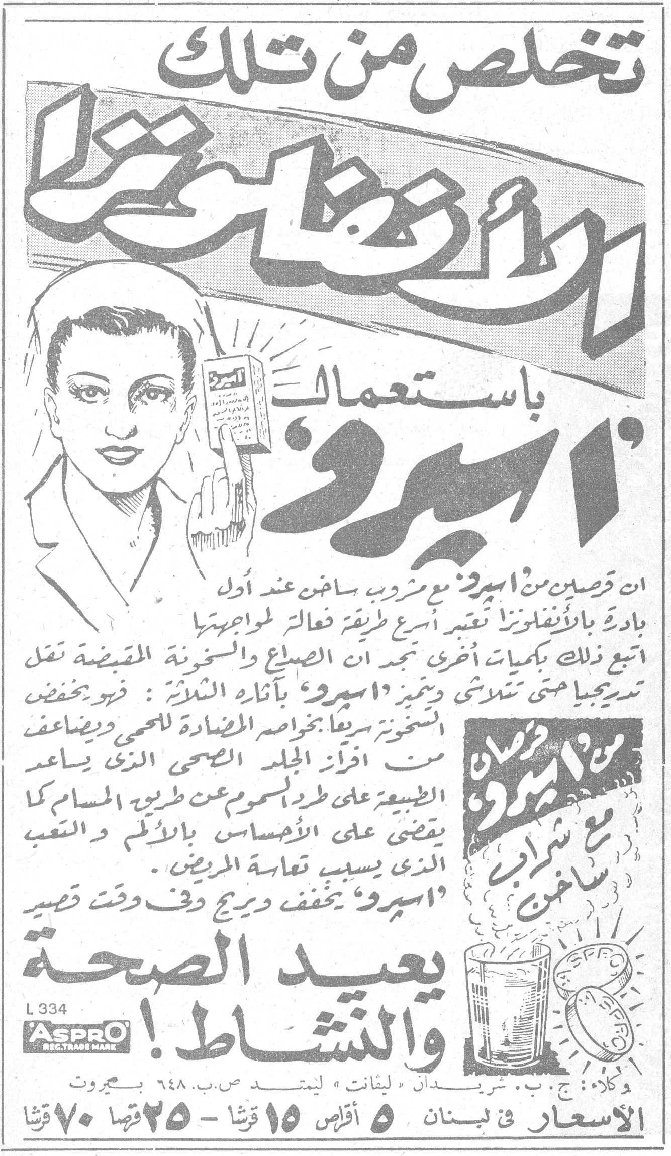 تخلص من تلك الأنفلونزا باستعمال 'اسبرو' تخلص من تلك الأنفلونزا باستعمال 'اسبرو' ان قرصين من 'اسبرو' مع مشروب ساخن عند أول بادرة بالأنفلونزا تعتبر أسرع طريقة فعالة لمواجهتها اتبع ذلك بكميات أُخرى تجد ان الصداع والسخونة المقبضة تقل تدريجيا حتى تتلاشى ويتميز 'اسبرو' بآثاره الثلاثة : فهو يخفض السخونة سريعا بخواصه المضادة للحمى ويضاعف من افراز الجلد الصحي الذي يساعد الطبيعة على طرد السموم عن طريق المسام كما يقضي على الأحساس بالألم و التعب الذي يسبب تعاسة المريض . 'اسبرو' يخفف ويريح وفي وقت قصير يعيد الصحة والنشاط ! قرصان من 'اسبرو' مع شراب ساخن L 334 ASPRO REG. TRADE MARK وكلاء : ج . ب . شريدان 'ليفانت' ليمتد ص . ب . ٦٤٨ بيروت الأسعار في لبنان ٥ أقراص ١٥ قرشا - ٢٥ قرصا ٧٠ قرشا