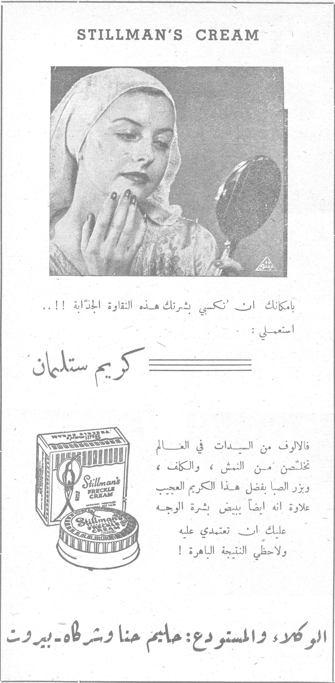 STILLMAN'S CREAM STILLMAN'S CREAM بامكانك ان تُكسبي بشرتك هذه النقاوة الجذّابة !! .. استعملي : كريم ستلمان فالالوف من السيدات في العالم تخلّصن من النمش ، والكلف ، وبزر الصبا بفضل هذا الكريم العجيب علاوة انه ايضاً يبيض بشرة الوجه عليك ان تعتمدي عليه ولاحظي النتيجة الباهرة ! الوكلاء والمستودع : حاييم حنا وشركاه - بيروت