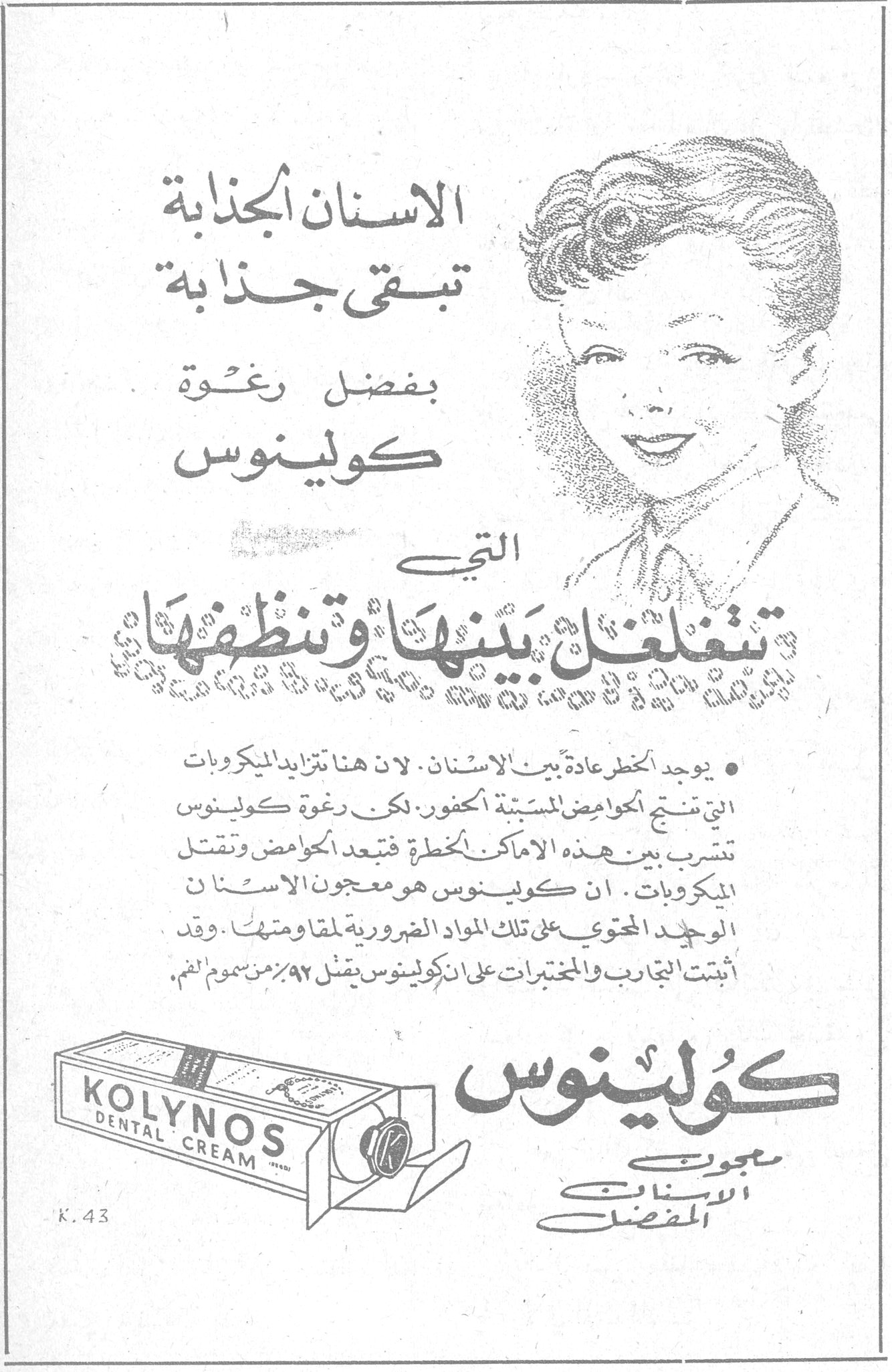 كولينوس
الاسنان الجذابة تبقى جذابة بفضل رغوة كولينوس التي تغلغل بينها وتنظفها
• يوجد الخطر عادة بين الاسنان. لان هناك تزايد الميكروبات التي تنتج الحوامض المسببة للخفور. لكن رغوة كولينوس تتشرب بين هذه الاماكن الخطرة فتبعد الحوامض وتقتل الميكروبات. ان كولينوس هو معجون الاسنان الوحيد المحتوي على تلك المواد الضرورية لمقاومتها. وقد اثبتت التجارب والمختبرات على ان كولينوس يقتل ٩٢٪ من سموم الفم.
KOLYNOS DENTAL CREAM
كولينوس
معجون الاسنان المفضل
K.43