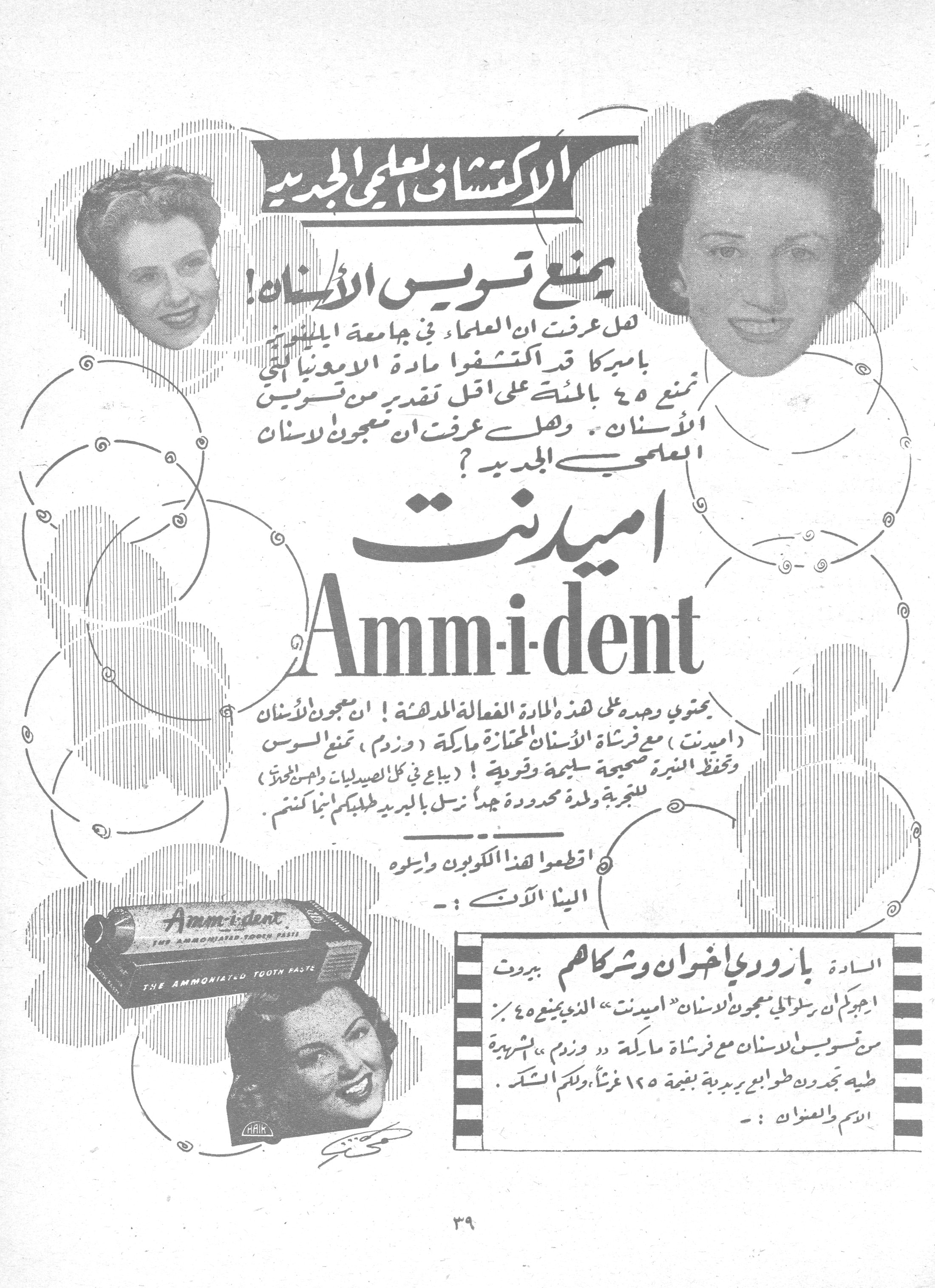 الاكتشاف العلمي الجديد - اميدنت Amm-i-dent

الاكتشاف العلمي الجديد

يمنع تسوس الأسنان!

هل عرفت ان العلماء في جامعة إيلينوى بأميركا قد اكتشفوا مادة الأمونيا التي تمنع ٤٥ بالمئة على أقل تقدير من تسوس الأسنان. وهل عرفت ان معجون الأسنان العلمي الجديد؟

اميدنت
Amm-i-dent

يحتوي وحده على هذه المادة الفعالة المدهشة! ان معجون الأسنان (اميدنت) مع فرشاة الأسنان الممتازة ماركة (وزدم)، تمنع السوس وتحفظ اللثة صحيحة سليمة وقوية! (يباع في كل الصيدليات ومحلات العطور) للتجربة ولمدة محدودة جداً نرسل بالبريد طلبكم إينما كنتم.

اقطعوا هذا الكوبون وأرسلوه إلينا الآن: -

السادة بارودي اخوان وشركاهم - بيروت

أرجوكم ان ترسلوا لي معجون الأسنان "اميدنت" الذي يمنع ٤٥٪ من تسوس الأسنان مع فرشاة ماركة "وزدم" الشهيرة. طيه تجدون طوابع بريدية بقيمة ١٢٥ غرشاً، ولكم الشكر.

الاسم والعنوان: -