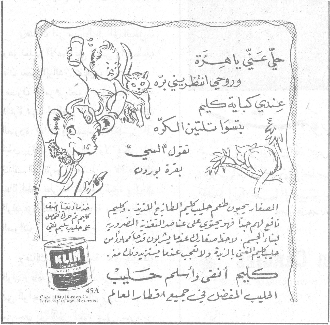 حلّي عنّي يا هِرّة وروحي انظريني برّه عندي كباية كليم بتسوا تلتين الكرّه تقول السي بقرة بوردن الصغار يحبون طعم حليب كليم الطازج اللذيذ . وكليم نافع لهم جداً فهو يحتوي على عناصر التغذية الضرورية لبناء الجسم . لا تدعي طفلك عندما يشرب وقتاً آخر غير حليب كليم فتغني الزبدة ولا تعجب عندما يستزيد وذلك من كليم أنقى وأسلم حليب الحليب المفضل في جميع اقطار العالم KLIM POWDERED WHOLE MILK 45A Copr. 1949 Borden Co. Internt'l Copr. Reserved
