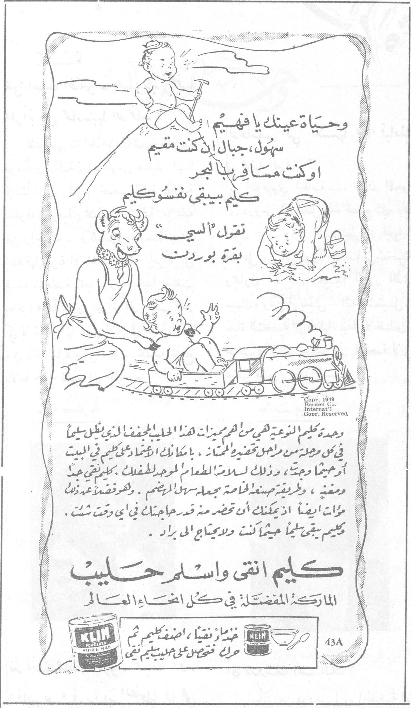 كليم انقى واسلم حليب وحياة عينك يا فهيم سهول ، جبال ، ان كنت مقيم او كنت مسافر بالبحر كليم بيبقى نفسو كليم نقول "البسي" بقرة بوردن وحدة «كليم» النزعة هي من اهم مميزات هذا الحليب المجفف الذي يظل سليماً في كل وحدة من مراحل تحضيره الممتاز . بامكانك الاعتماد على كليم في البيت او خيماً وحيث ... وذلك لسلامة الطعام الموحد للطفل . كليم نقي جداً ومغذي ، وطريقة صنعه الخاصة تجعله سهل الهضم . وهو فضلاً عن ذلك مؤات ايضاً اذ يمكنك ان تحضر منه قدر حاجتك في أي وقت شئت . كليم يبقى سليماً حيثما كنت ولا يحتاج الى براد . كليم انقى واسلم حليب الماركة المفضلة في كل انحاء العالم خذ ماءً نقياً ، اضف كليم ثم حرك فتحصل على حليب كليم نقي Copr. 1949 Borden Co. Internat'l Copr. Reserved 43A