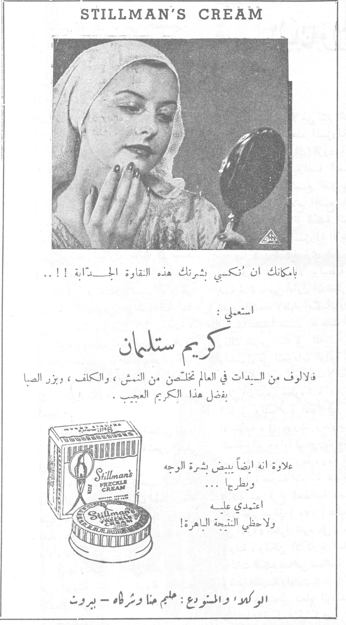 STILLMAN'S CREAM كريم ستلمان بامكانك ان تكسبي بشرتك هذه النقاوة الجذّابة !! .. استعملي : كريم ستلمان فالالوف من السيدات في العالم تخلّصن من النمش ، والكلف ، وبزر الصبا بفضل هذا الكريم العجيب . علاوة انه ايضاً يبيض بشرة الوجه ويطريها ... اعتمدي عليه ولاحظي النتيجة الباهرة ! الوكلاء والمستودع : سليم هنا وشركاه ـ بيروت
