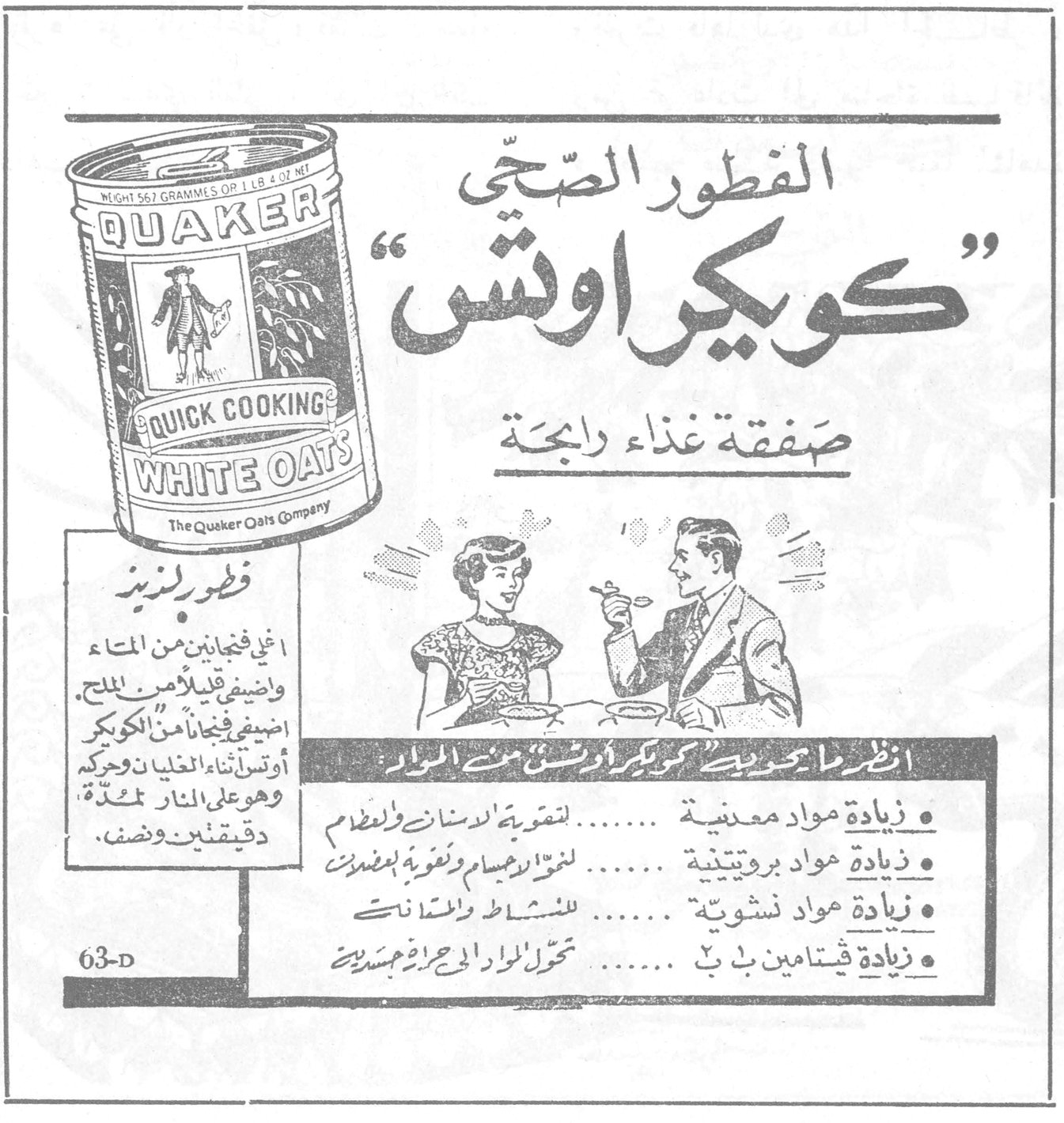 كويكر اوتس - الفطور الصحي الفطور الصحي «كويكر اوتس» صفقة غذاء رابحة QUAKER QUICK COOKING WHITE OATS The Quaker Oats Company NET WT 567 GRAMMES OR 1 LB 4 OZ NT فطور لذيذ اغلي فنجانين من الماء واضيفي قليلا من الملح. اضيفي فنجاناً من الكويكر اوتس اثناء الغليان وحركيه وهو على النار لمدة دقيقتين ونصف. انظر ما يحتويه كويكر اوتس من المواد • زيادة مواد معدنية ....... لتقوية الاسنان والعظام • زيادة مواد بروتينية ....... لنمو الاجسام وتقويه بمضادات • زيادة مواد نشوية ....... للنشاط والحماس • زيادة فيتامين ب٢ ....... تحول المواد الى حرارة وحيوية جديدة 63-D
