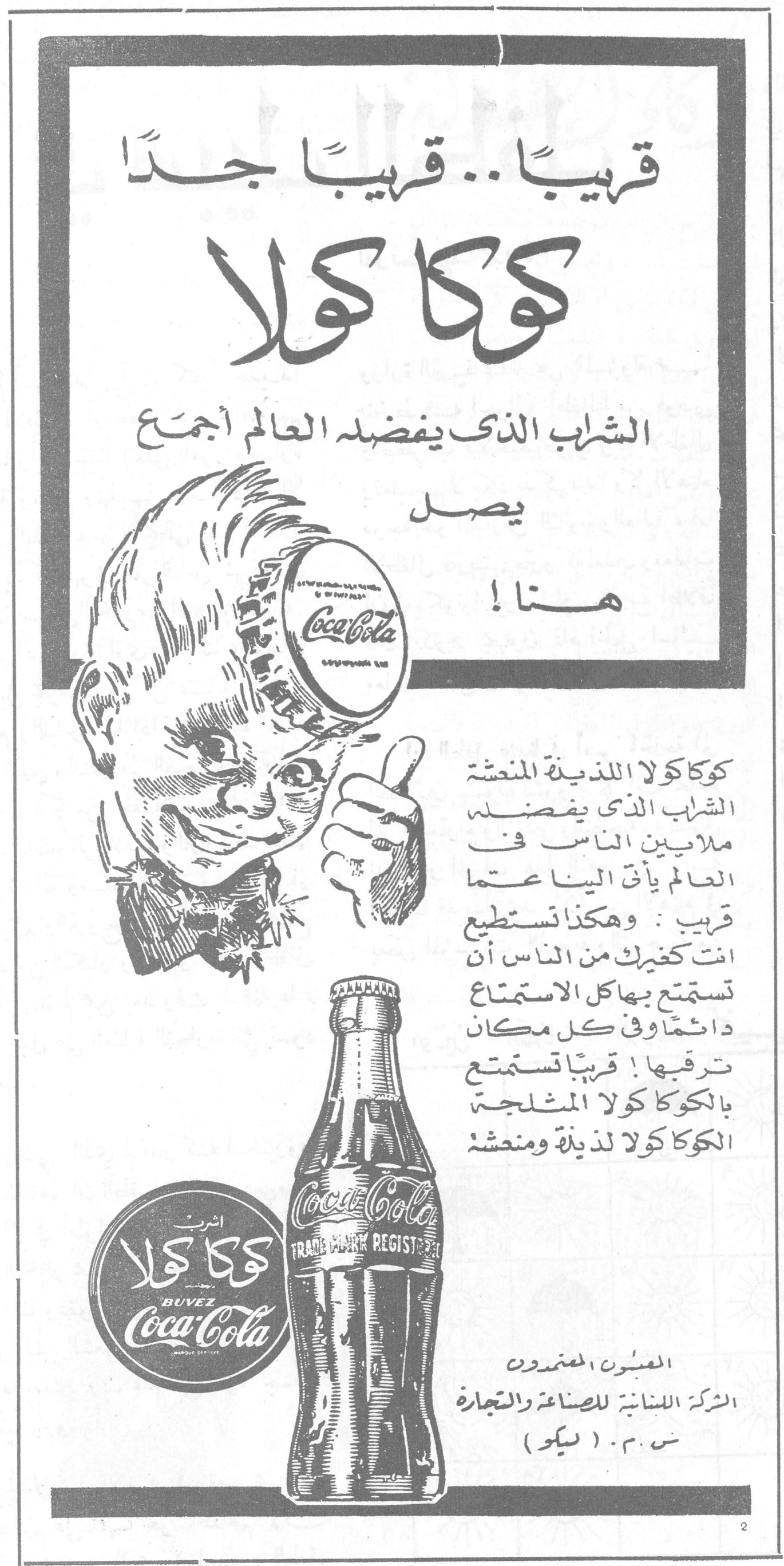 كوكا كولا قريباً .. قريباً جداً كوكا كولا الشراب الذي يفضله العالم أجمع يصل هنا ! كوكا كولا اللذيذة المنعشة الشراب الذي يفضله ملايين الناس في العالم يأتي الينا عمّا قريب : وهكذا تستطيع انت كغيرك من الناس أن تستمتع بها كل الاستمتاع دائماً وفي كل مكان ترغبها ! قريباً تستمتع بالكوكا كولا المثلجة الكوكا كولا لذيذة ومنعشة اشرب كوكا كولا BUVEZ Coca-Cola TRADE MARK REGISTERED المعبون المعتمدون الشركة اللبنانية للصناعة والتجارة ش.م.م. (سيكو)