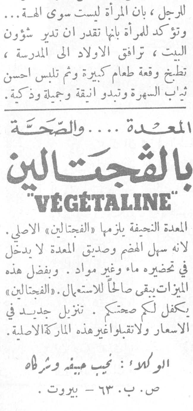بالفجتالين VÉGÉTALINE المعدة .... والصّحّة بالفجتالين "VÉGÉTALINE" المعدة النحيفة يلزمها «الفجتالين» الاصلي . لانه سهل الهضم وصديق المعدة لا يدخل في تحضيره ماء وغير مواد . وبفضل هذه الميزات يبقى صالحاً للاستعمال . «الفجتالين» يكفل لكم صحتكم . تنزيل جديد في الاسعار ولاتقبلوا غير هذه الماركة الاصلية . الوكلاء : نجيب عبيفة وشركاه ص. ب. ٦٣ - بيروت .