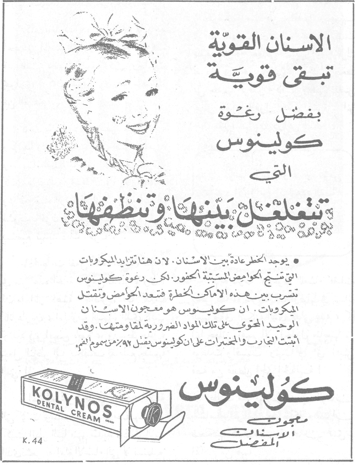 كولينوس الاسنان القوية تبقى قوية بفضل رغوة كولينوس التي تتغلغل بينها وتنظفها • يوجد الخطر عادة بين الاسنان ، لأن هناك تزايد الميكروبات التي تنتج الحوامض المسببة الحفور . لكن رغوة كولينوس تتسرب بين هذه الاماكن الخطرة فتبعد الحوامض وتقتل الميكروبات . ان كولينوس هو معجون الاسنان الوحيد المحتوي على تلك المواد الضرورية لمقاومتها . وقد أثبتت التجارب والمختبرات على ان كولينوس يقضي ٩٢٪ من سموم الفم . KOLYNOS DENTAL CREAM K.44 معجون الاسنان المفضل