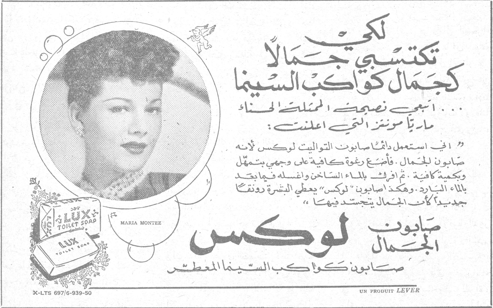 صابون لوكس لكي تكتسبي جمالاً كجمال كواكب السينما ... اتبعي نصيحة الممثلة الحسناء ماريّا مونتز التي اعلنت : « اني استعمل دائماً صابون التواليت لوكس لأنه صابون للجمال . فأضع رغوة كافية على وجهي بتمهل وبكمية كافية . ثم افركه بالماء الساخن واغسله فيما بعد بالماء البارد . وهكذا اصابون " لوكس " يعطي البشرة رونقاً جديداً كأن الجمال يتجسد فيهما » صابون الجمال لوكس صابون كواكب السينما المعطر MARIA MONTEZ LUX TOILET SOAP UN PRODUIT LEVER X-LTS 697/6-939-50