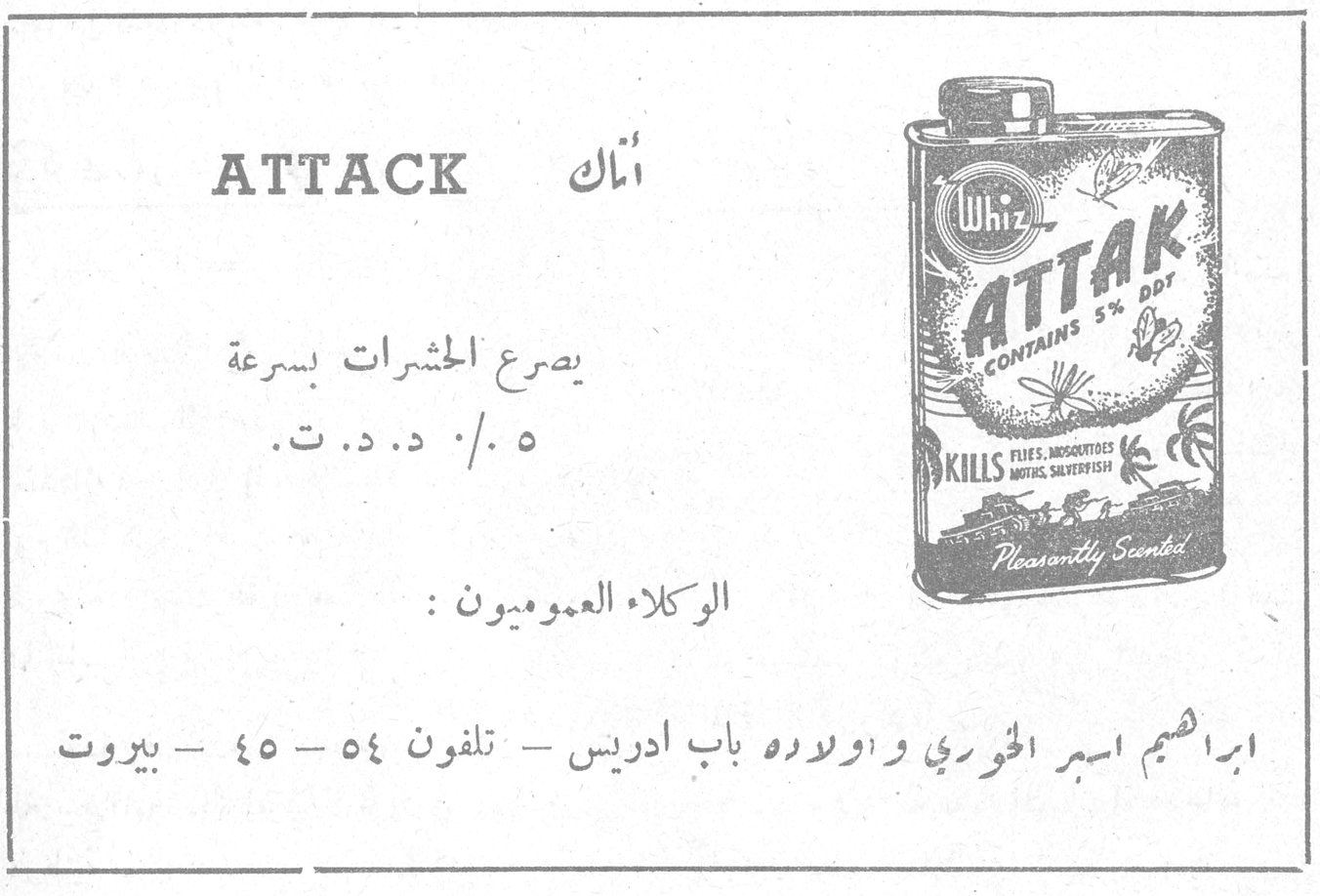 ATTACK أتاك Whiz ATTAK CONTAINS 5% DDT KILLS FLIES, MOSQUITOES, MOTHS, SILVERFISH Pleasantly Scented يصرع الحشرات بسرعة ٥٠٠ / د . د . ت . الوكلاء العموميون : ابراهيم اسبر الخوري واولاده باب ادريس - تلفون ٥٤ - ٤٥ - بيروت