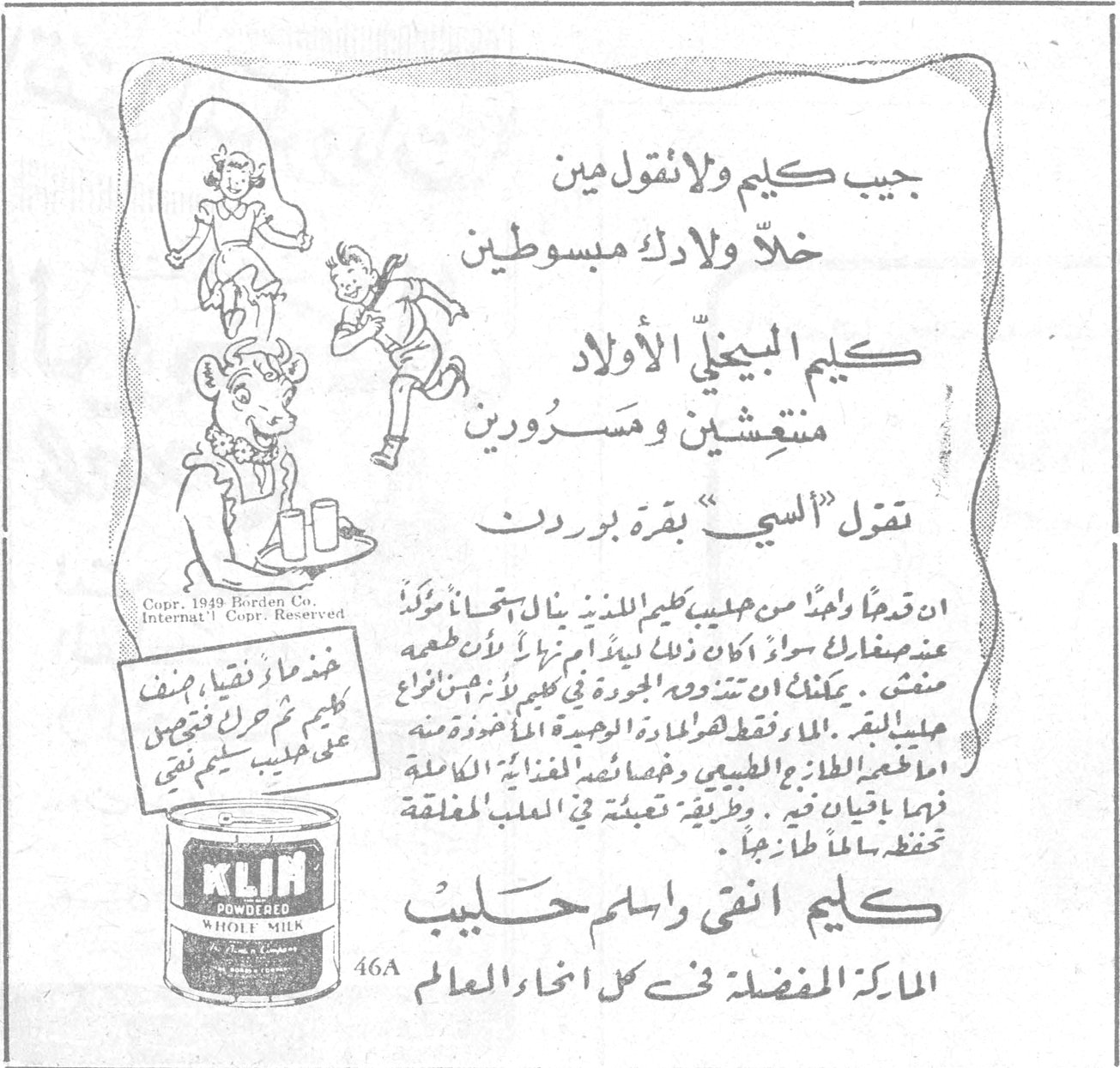 كليم حليب جيب كليم ولا تقول مين خلّ ولادك مبسوطين كليم البيغذّي الأولاد منتعشين ومسرورين تقول « السي » بقرة بوردن ان قدماً واحداً من حليب كليم اللذيذ يعادل [...] عند استعماله سواء اكان ذلك لبيباً او رضيعاً او لأول طعمه منشف . يمكنك ان تستخدم البودرة في كثير من انواع اطعمة الحليب . [...] الطازج الطبيعي وحتماً تجد [...] الغذائية الكاملة فيها بأثمان زهيدة . وطريقة تعبئته في العلب المغلقة تحفظه سالماً طازجاً . كليم انقى واسلم حليب الماركة المفضلة في كل انحاء العالم 46A Copr. 1949 Borden Co. Internat'l Copr. Reserved