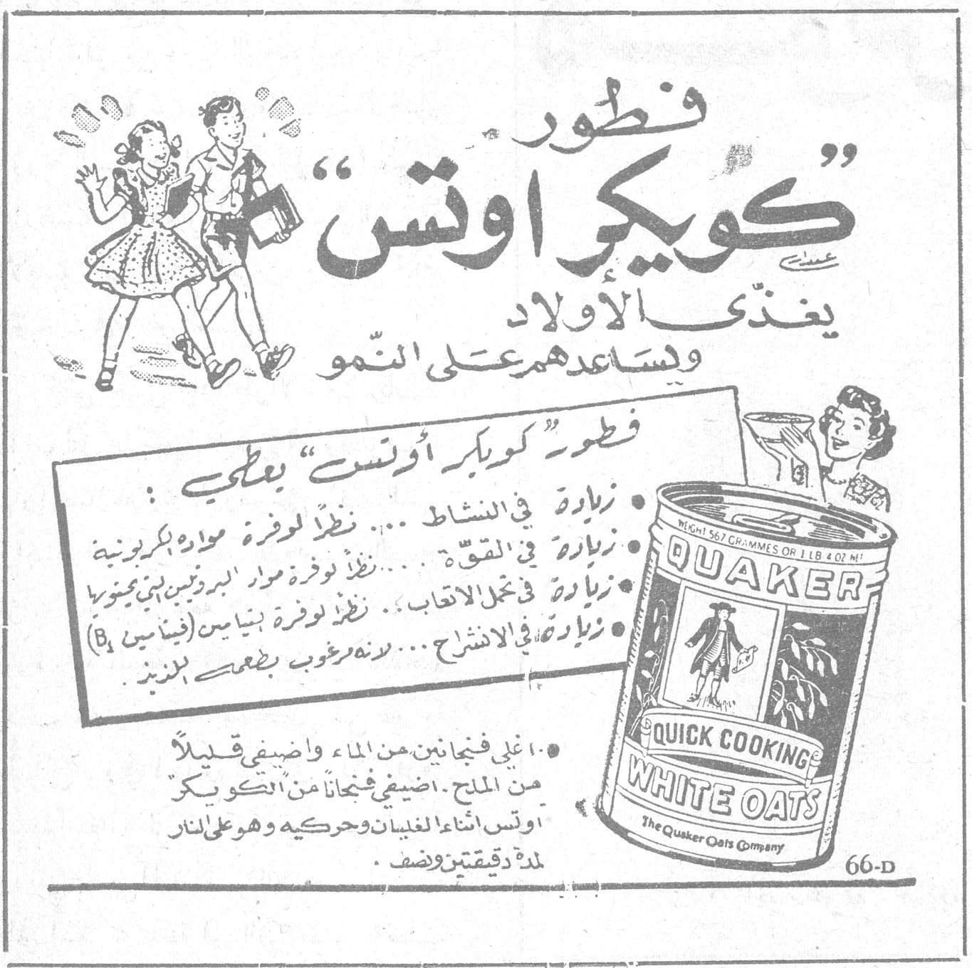 فطور كويكر أوتس — فطور "كويكر أوتس" يغذّي الاولاد ويساعدهم على النمو. فطور "كويكر أوتس" يعطي : زيادة في النشاط ... نظراً لوفرة مواد بكربونية (بكربونيه)؛ زيادة في القوة ... نظراً لوفرة مواد البروتين بني محورة (محوره)؛ زيادة في نحل الاعقاب ... نظراً لوفرة بنيين (فيتامين B)؛ زيادة في الانشراح ... لأنه مرغوب بطعمه اللذيذ. أغلي فنجانين من الماء واضيفي قليلاً من الملح ، اضيفي فنجاناً من "كويكر أوتس" اثناء الغليان وحركيه وهو على النار لمدة دقيقتين وضعه . QUAKER QUICK COOKING WHITE OATS The Quaker Oats Company 66-D