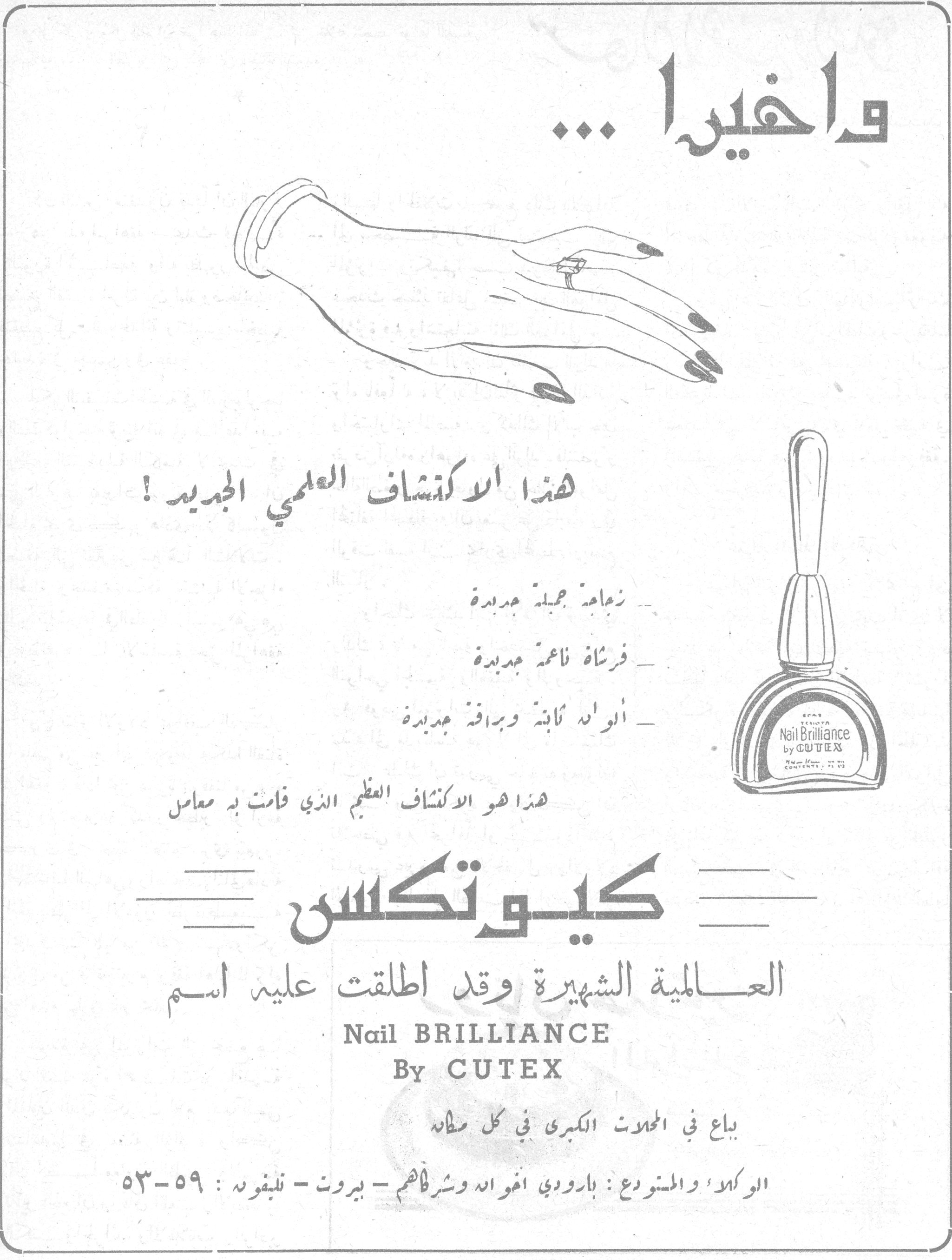 واخيرا — وأخيراً ...

هذا الاكتشاف العلمي الجديد !

- زجاجة جميلة جديدة
- فرشاة ناعمة جديدة
- ألوان ثابتة وبراقة جديدة

هذا هو الاكتشاف العظيم الذي قامت به معامل

كيوتكس

العالمية الشهيرة وقد أطلقت عليه اسم

Nail BRILLIANCE
By CUTEX

يباع في المحلات الكبرى في كل مكان

الوكلاء والمستودع : بارودي اخوان وشركاهم - بيروت - تليفون : ٥٣-٥٩
