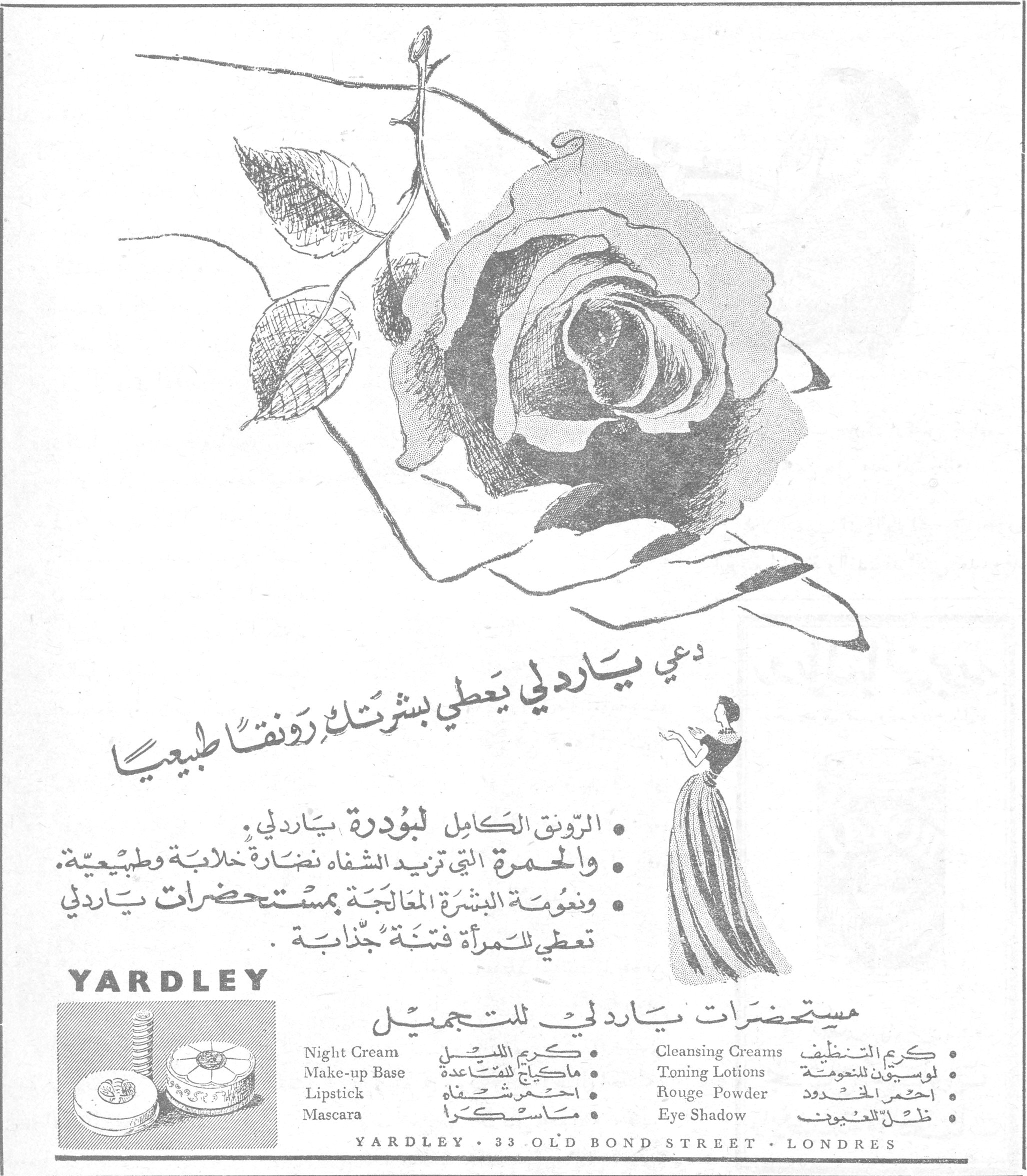 YARDLEY — دعي ياردلي يعطي بشرتك رونقاً طبيعياً. • الرونق الكامل لبودرة ياردلي. • والحمرة التي تريد الشفاه نضارة خلابة وطبيعية. • ونعومة البشرة المعالجة بمستحضرات ياردلي تعطي للمرأة فتنة جذابة. مستحضرات ياردلي للتجميل. Night Cream — كريم الليل. Make-up Base — ماكياج للمساعدة. Lipstick — احمر شفاه. Mascara — ماسكرا. Cleansing Creams — كريم التنظيف. Toning Lotions — لوسيون للنعومة. Rouge Powder — احمر الخدود. Eye Shadow — ظل للعيون. YARDLEY · 33 OLD BOND STREET · LONDRES