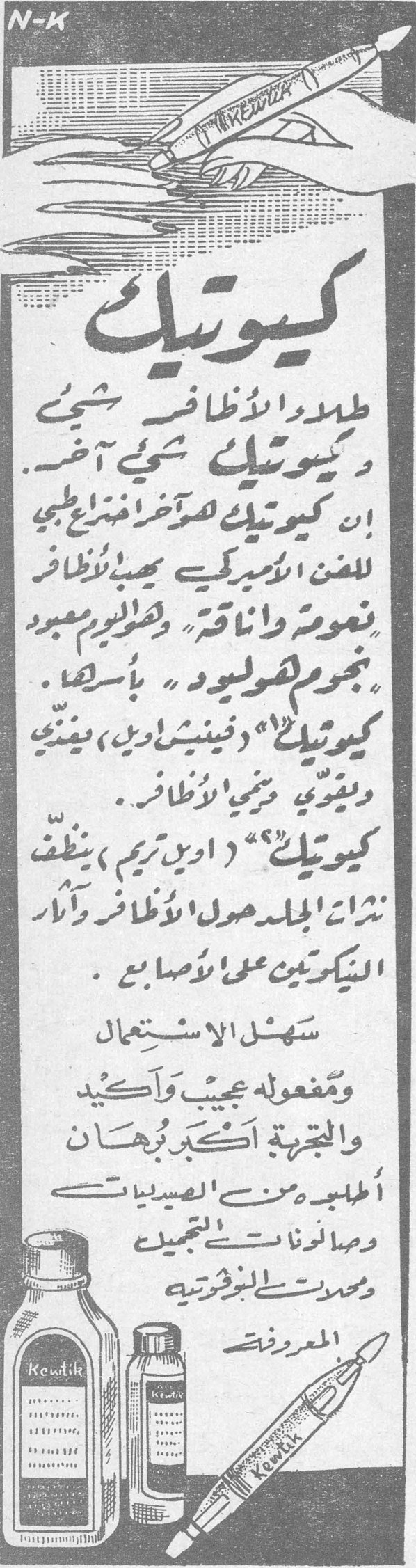 كيوتيك كيوتيك طلاء الأظافر شيء وكيوتيك شيء آخر . ان كيوتيك هو آخر منتج طبي للفن الاميركي يحفظ الأظافر ناعمة وأنيقة ، وسنراه معبود نجوم هوليود بأسرها . كيوتيك (فينيش ايد) يغذي ويقوي ويحمي الأظافر . كيوتيك (أويل تريم) ينظف نتوءات الجلد حول الأظافر وآثار المنيكرين على الأصابع . سهل الاستعمال ، ومفعوله عجيب وأكيد ، والتجربة أكبر برهان . أطلبه من الصيدليات وصالونات التجميل ومحلات البوذريه المعروفة . kewtik