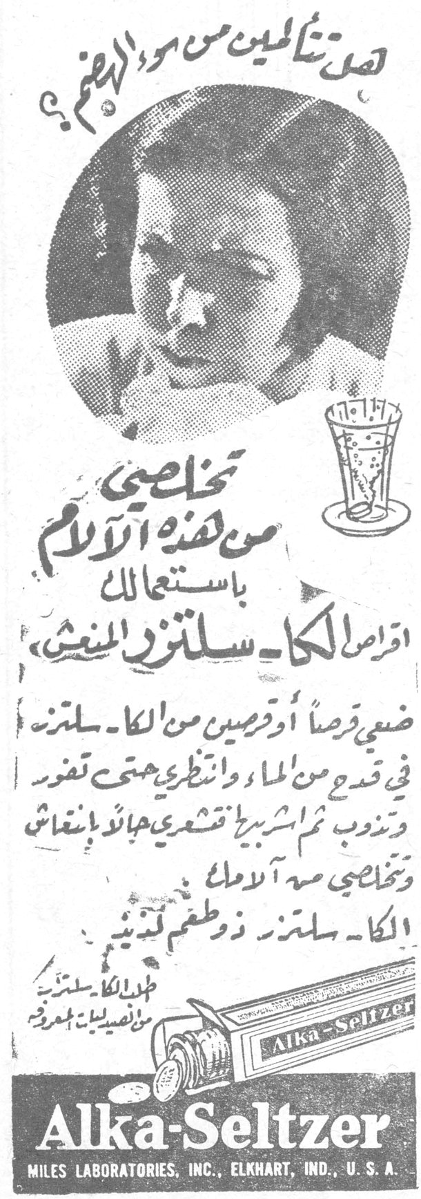 هل تشكين الحنين من سوء الهضم؟ تخلّصي من هذه الآلام باستعمالك اقراص الكا-سلتزر المنعش ضعي قرصاً او قرصين من الكا-سلتزر في قدح من الماء وانظري حتى تفور وتذوب ثم اشربيه تشعري بحياة وانتعاش وتخلصي من آلامك الكا-سلتزر ذو طعم لذيذ اقراص الكا-سلتزر من تصنيع ميلس المحدودة الكا سلتزر بالاشياء Alka-Seltzer MILES LABORATORIES, INC., ELKHART, IND., U.S.A.