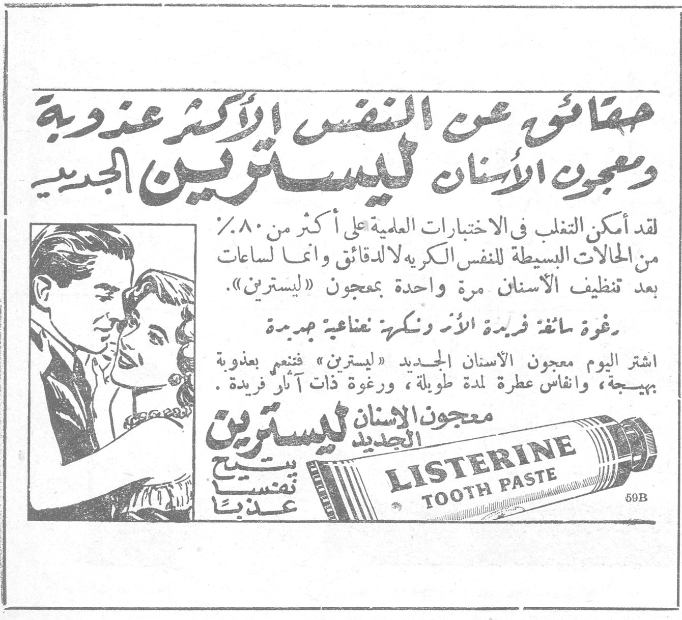 معجون الاسنان ليسترين الجديد حفاظاً على النفس الأكثر عذوبة ومعجون الاسنان ليسترين الجديد لقد أمكن التغلب في الاختبارات العلمية على أكثر من ٨٠٪ من الحالات البسيطة للنفس الكريهة لا للدقائق وانما لساعات بعد تنظيف الاسنان مرة واحدة بمعجون «ليسترين». رغوة سائغة فريدة الأثر ونكهة نضاعية جديدة اشتر اليوم معجون الاسنان الجديد «ليسترين» فتنعم بعذوبة بهيجة، وانفاس عطرة لمدة طويلة، ورغوة ذات آثار فريدة. معجون الاسنان ليسترين الجديد يتيح تنفساً عذباً LISTERINE TOOTH PASTE 59B