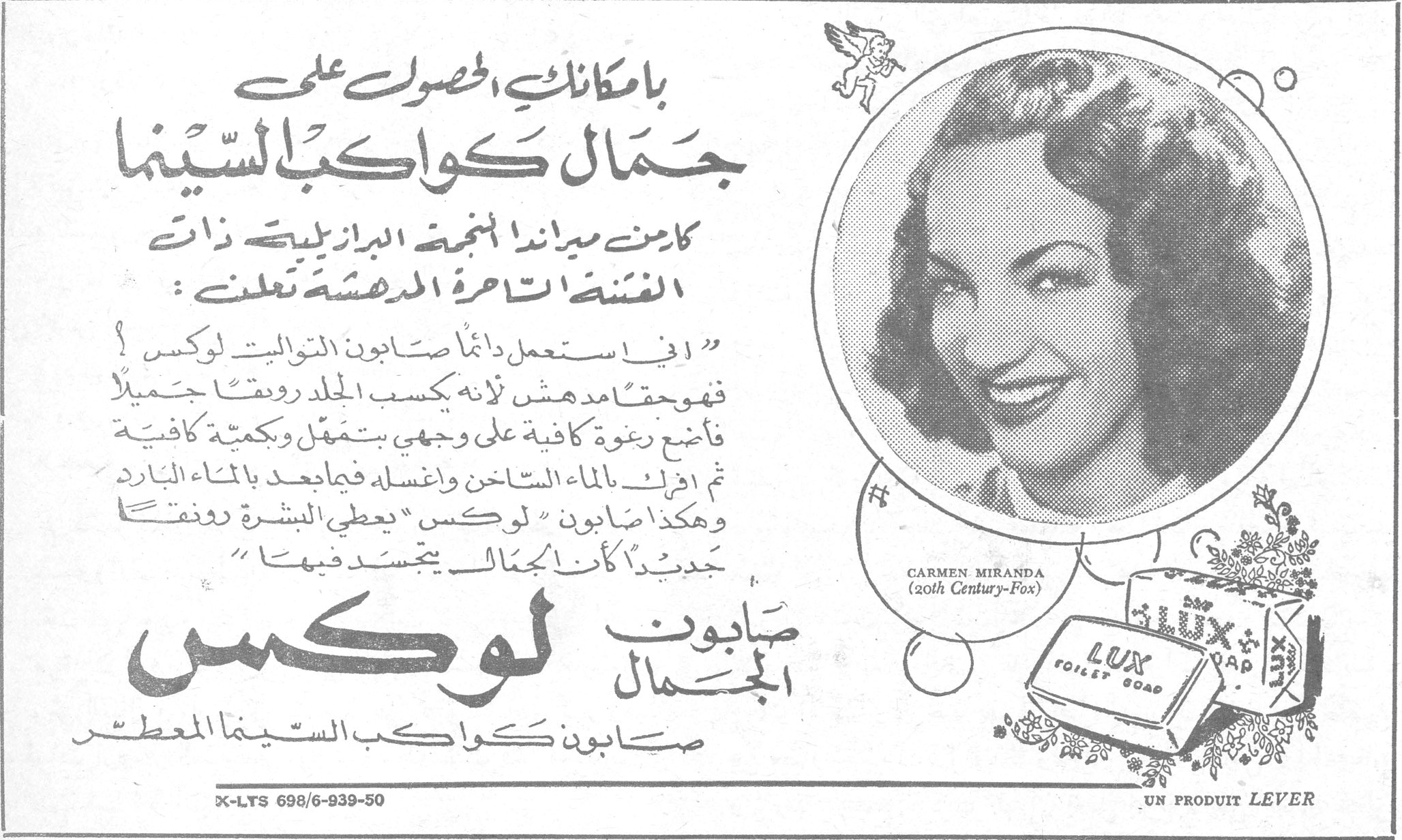 بامكانك الحصول على جمال كواكب السينما كارمن ميراندا النجمة البرازيلية ذات الغنجات الساحرة المدهشة تعلن : " اني استعمل دائماً صابون التواليت لوكس فهو حقاً مدهش لانه يكسب الجلد رونقاً جميلاً فأضع رغوة كافية على وجهي بتمهل وبكمية كافية ثم اغسل بالماء الساخن واغسله فيما بعد بالماء البارد وهكذا صابون " لوكس " يعطي البشرة رونقاً جديداً كأن الجمال يتجسد فيها " صابون لوكس الجمال صابون كواكب السينما المعطر CARMEN MIRANDA (20th Century-Fox) LUX TOILET SOAP UN PRODUIT LEVER X-LTS 698/6-939-50