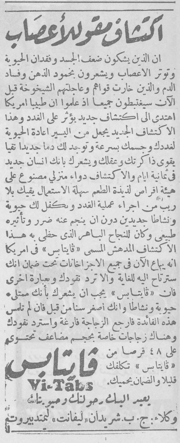 اكتشاف مقوّ للأعصاب ان الذين يشكون ضعف الجسد وفقدان الحيوية وتوتر الأعصاب ويشعرون بخمود الذهن وفساد الدم والذين خارت قواهم وعاجلتهم الشيخوخة قبل الآوان سيغتبطون جميعا اذ علموا ان طبيبا امريكيا اهتدى الى اكتشاف جديد يؤثر على الغدد وهذا الاكتشاف الجديد يجعل من اليسير اعادة الحيوية لغددك وجسمك بسرعة ويوجد لك دما جديدا نقيا يقوي ذاكرتك وعقلك ويشعرك بانك انسان جديد في ثمانية ايام والاكتشاف دواء منزلي مصنوع على هيئة اقراص لذيذة الطعم سهلة الاستعمال يقيك بلا ريب من اجراء عملية الغدد ويكفل لك حيوية ونشاطا جديدين دون ان ينجم عنه ضرر وتأثيره طبيعي وكان للنجاح الباهر الذي حظي به هذا الاكتشاف المدهش المسمى « قايتابس » في امريكا انه يباع الآن في جميع الاجزخانات تحت ضمان انك سترتاح اليه للغاية والا ترد نقودك وبعبارة اخرى فان « قايتابس » يجب ان يشعرك بأنك ممتلئ حيوية ونشاطا وانك اصغر سنا من قبل فان لم تلمس هذه الفائدة فارجع الزجاجة فارغة واسترد نقودك وهناك زجاجات خاصة بحجم مضاعف محتوية على ٤٨ قرصا من « قايتابس » تكلفك قليلا والضمان يحميك . Vi-Tabs يعيد اليك حيويتك وصبى بنيتك وكلاء : ج. ب. شريدان « ليفانت » ليمتد بيروت