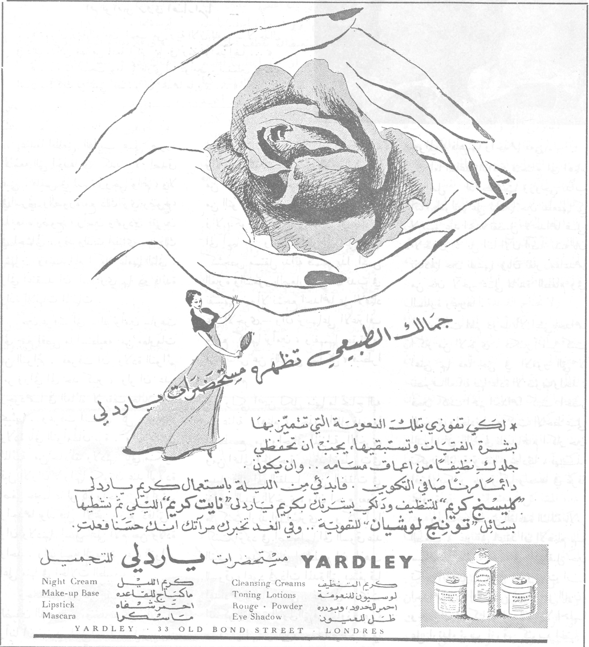 جمالك الطبيعي تظهره مستحضرات ياردلي
جمالك الطبيعي تظهره مستحضرات ياردلي

* لكي تفوزي بتلك النعومة التي تتميّز بها بشرة الفتيات وتستبقيها، يجب أن تحفظي جلدك نظيفاً من أعماق مسامه.. وأن يكون دائماً مرناً صافي التكوين. فابدئي من الليلة باستعمال كريم ياردلي "كليسنج كريم" للتنظيف ودلّكي بشرتك بكريم ياردلي "نايت كريم" الليلي ثم نشطيها بسائل "توننج لوشيان" للتقوية.. وفي الغد تخبرك مرآتك أنك حسناً فعلت.

مستحضرات ياردلي للتجميل YARDLEY

Night Cream — كريم الليل
Make-up Base — ماكياج للقاعدة
Lipstick — أحمر شفاه
Mascara — ماسكرا
Cleansing Creams — كريم التنظيف
Toning Lotions — لوسيون للنعومة
Rouge · Powder — أحمر للخدود، وبودره
Eye Shadow — ظل للعيون

YARDLEY · 33 OLD BOND STREET · LONDRES