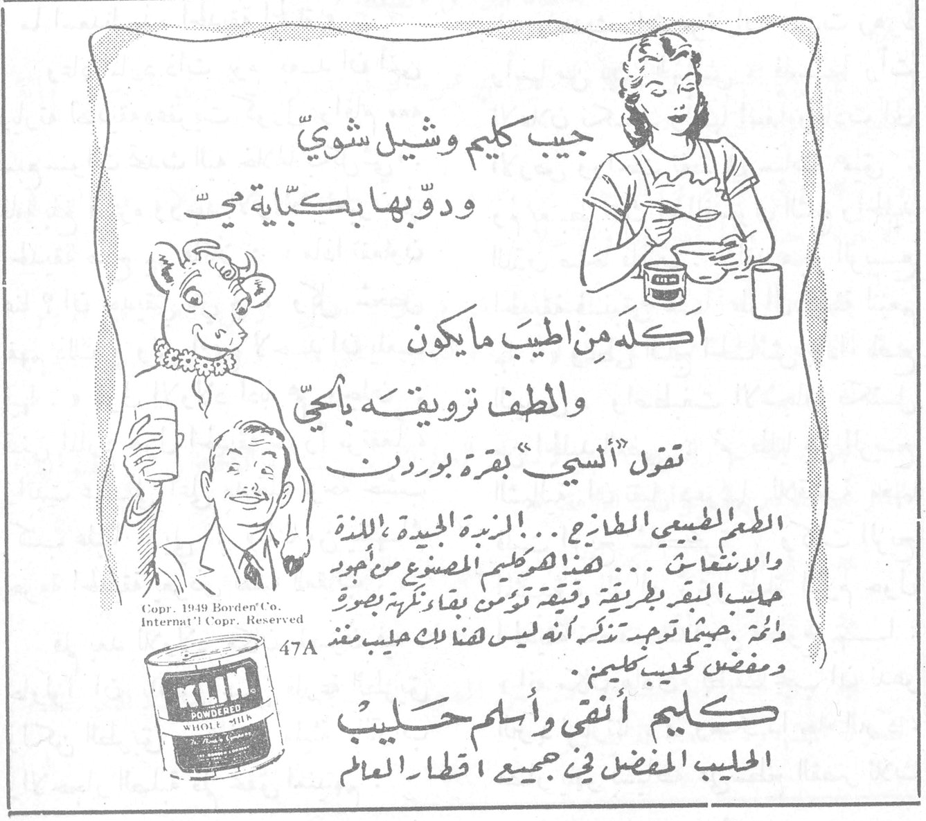 كليم — جيب كليم وشيل شوي ودوّبها بكبّاية مي اكله من اطيب ما يكون والطف تزويقه بالحي تقول ألسي بقرة بوردن الطعم الطبيعي الطازج ... الزبدة الجيدة اللذة والانتعاش ... هذا هو كليم المصنوع من اجود حليب البقر وبطريقة وقتية تؤمن بقاء نكهته بصورة دائمة . بحيث توجد تذكر انه ليس هناك حليب مقشد ومقصد كحليب كليم . كليم أنقى وأسلم حليب الحليب المفضل في جميع اقطار العالم Copr. 1949 Borden's Co. Internat'l Copr. Reserved 47A K.L.I.M. POWDERED WHOLE MILK