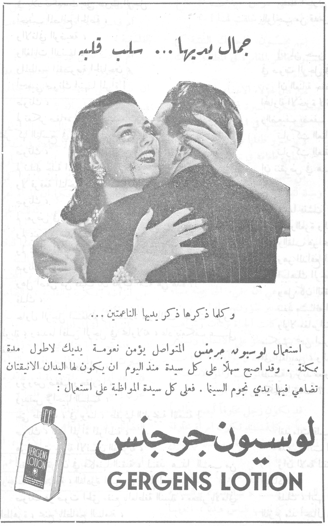 جمال يديها ... سلب قلبه جمال يديها ... سلب قلبه وكلما ذكرها ذكر يديها الناعمتين ... استعمال لوسيون جرجنس المتواصل يؤمن نعومة يديك لاطول مدة ممكنة . وقد اصبح سهلاً على كل سيدة منذ اليوم ان يكون لها اليدان الانيقتان تضاهي فيها يدي نجوم السينما . فعلى كل سيدة المواظبة على استعمال : لوسيون جرجنس GERGENS LOTION