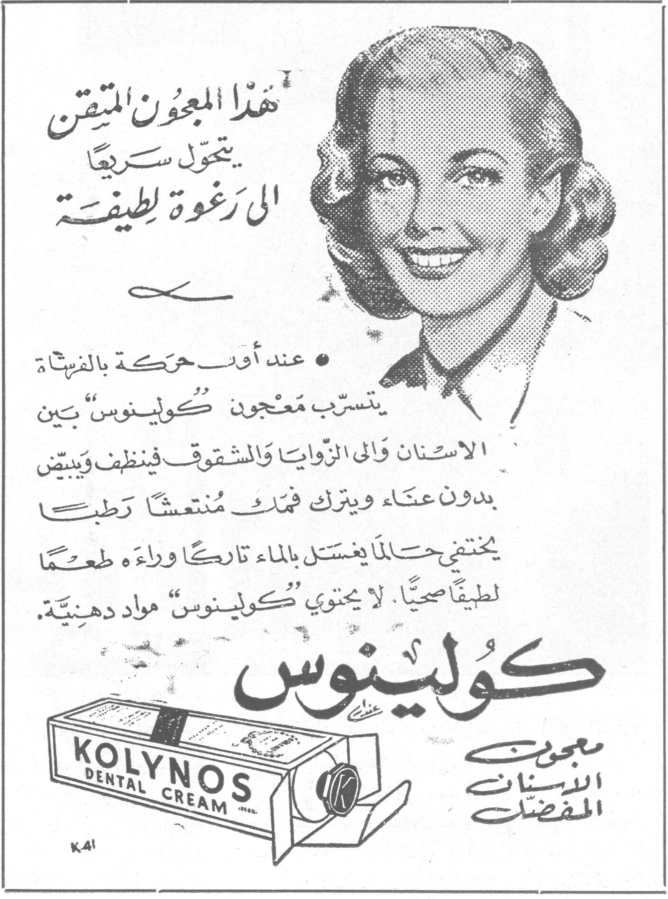 كولينوس معجون الاسنان المفضل KOLYNOS DENTAL CREAM هذا المعجون المتقن يتحول سريعاً الى رغوة لطيفة • عند اول حركة بالفرشاة يتسرّب معجون « كولينوس » بين الاسنان والى الزوايا والشقوق فينظف ويبيض بدون عناء ويترك فمك منتعشاً رطباً يختفي حالما يغتسل بالماء تاركاً وراءه طعماً لطيفاً صحياً. لا يحتوي « كولينوس » مواد دهنية.