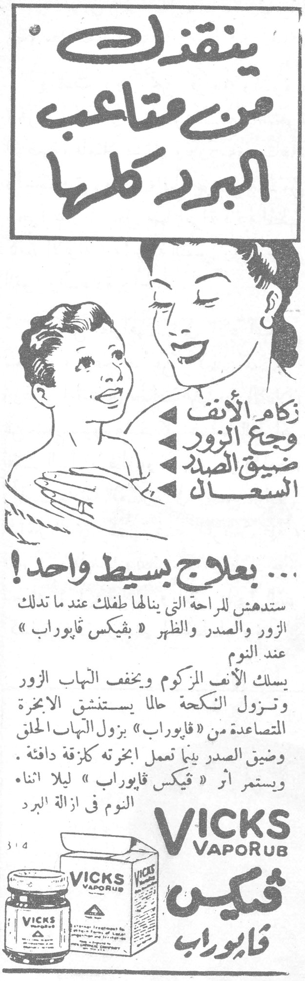 ينقذك من متاعب البرد كلها ينقذك من متاعب البرد كلها

زكام الأنف
وجع الزور
ضيق الصدر
السعال

... بعلاج بسيط واحد!

ستدهش للراحة التي ينالها طفلك عند ما تدلك الزور والصدر والظهر « فيكس فايوروب » عند النوم

يسلك الأنف المزكوم ويخفف التهاب الزور وتزول النكحة حالاً يستنشق الأبخرة المتصاعدة من « فايوروب » يزول التهاب الحلق وضيق الصدر بينما تعمل أبخرته كزقة دافئة. ويستمر أثر « فيكس فايوروب » ليلاً أثناء النوم في إزالة البرد

VICKS VapoRub
فيكس فايوروب