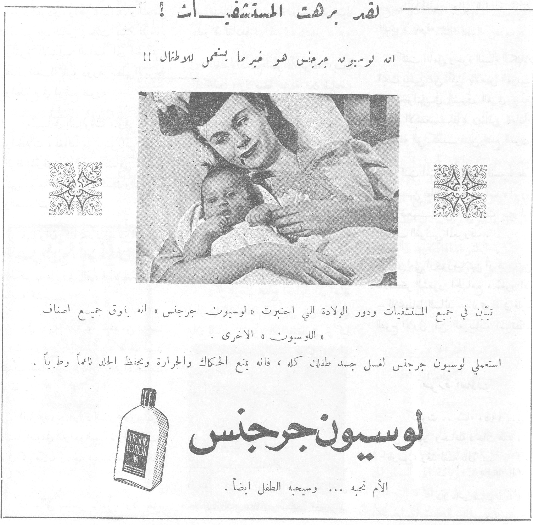 لوسيون جرجنس لقد برهت المستشفيات ! انه لوسيون جرجنس هو غير ما يستعمل للاطفال !! تبيّن في جميع المستشفيات ودور الولادة التي اختبرت « لوسيون جرجنس » انه يفوق جميع اصناف « اللوسيون » الاخرى . استعملي لوسيون جرجنس لغسل جسد طفلك كله ، فانه يمنع الحكاك والحرارة ويحفظ الجلد ناعماً وطبياً . لوسيون جرجنس الأم تحبه ... وسيحبه الطفل ايضاً .