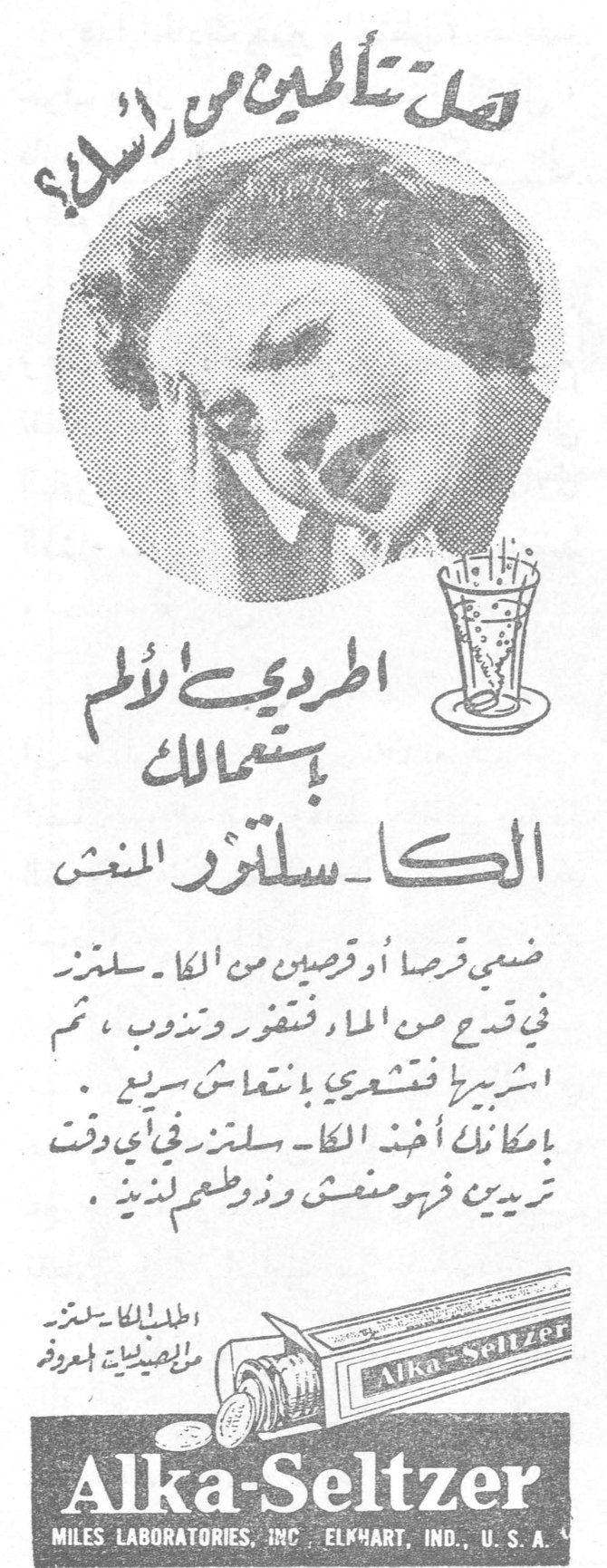 الكا سلتزر المنعش. هل تتألمين من رأسك؟ اطردي الألم باستعمالك الكا ـ سلتزر المنعش. ضعي قرصاً أو قرصين من الكا ـ سلتزر في قدح من الماء فتفور وتذوب ، ثم اشربيها فتشعري بانتعاش سريع . بإمكانك أخذ الكا ـ سلتزر في أي وقت تريدين فهو منعش وذو طعم لذيذ . Alka-Seltzer MILES LABORATORIES, INC. ELKHART, IND., U.S.A.