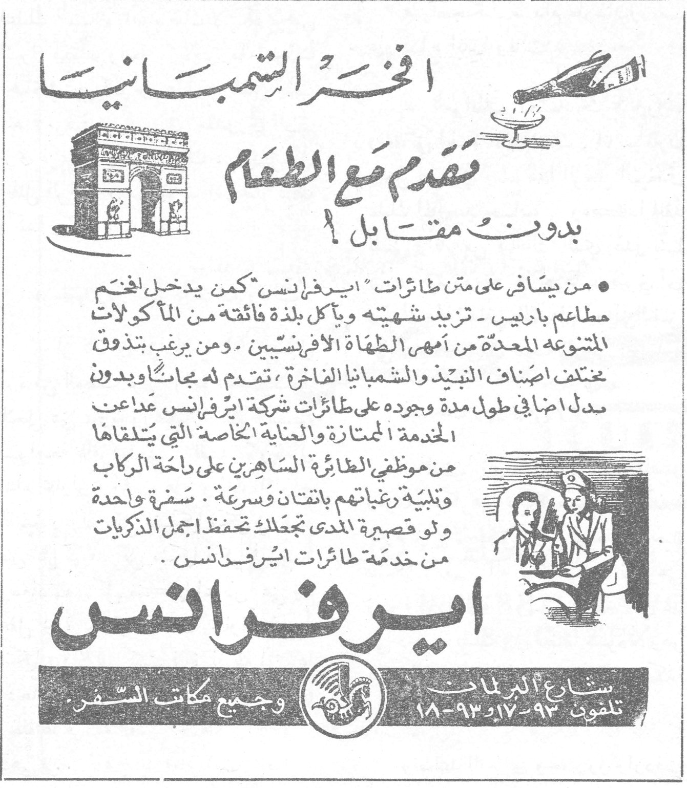 ايرفرانس — افخر الشمبانيا تقدم مع الطعام بدون مقابل ! • من يسافر على متن طائرات ايرفرانس كمن يدخل افخم مطاعم باريس - تزيد شهيته ويأكل بلذة فائقة من المأكولات المتنوعة المعدة من امهر الطهاة الافرنسيين . ومن يرغب بتذوق مختلف اصناف النبيذ والشمبانيا الفاخرة ، تقدم له مجاناً وبدون بدل اضافي طول مدة وجوده على طائرات شركة ايرفرانس عداعت الخدمة الممتازة والعناية الخاصة التي يتلقاها من موظفي الطائرة الساهرين على راحة الركاب وتلبية رغباتهم بانتقان وسرعة . سفرة واحدة ولو قصيرة المدى تجعلك تحفظ اجمل الذكريات من خدمة طائرات ايرفرانس . ايرفرانس شارع البرلمان تلفون ٩٣-١٧ و ١٨-٩٣ وجميع مكاتب السفر .