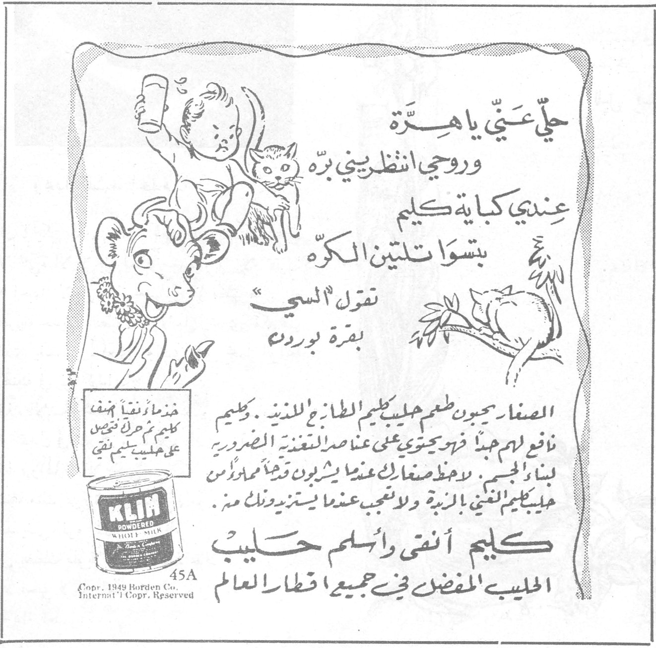 كليم حلّي عتّي يا هرّة وروحي انظري بيني برّه عندي كباية كليم بتسوات لتين الكرّه تقول السي بقرة بوردن الصغار يحبون طعم حليب كليم الطازج اللذيذ . كليم نافع لهم جداً فهو يحتوي على عناصر التغذية الضرورية لبناء الجسم . لا يحظ صغارك عندما يشربون قدحاً من رأس حليب كليم الغني بالزبدة ولا تعجبي عندما يستزيدونك منه . كليم أنقى وأسلم حليب الحليب المفضل في جميع اقطار العالم KLIM POWDERED WHOLE MILK Copr. 1949 Borden Co. Internat'l Copr. Reserved 45A