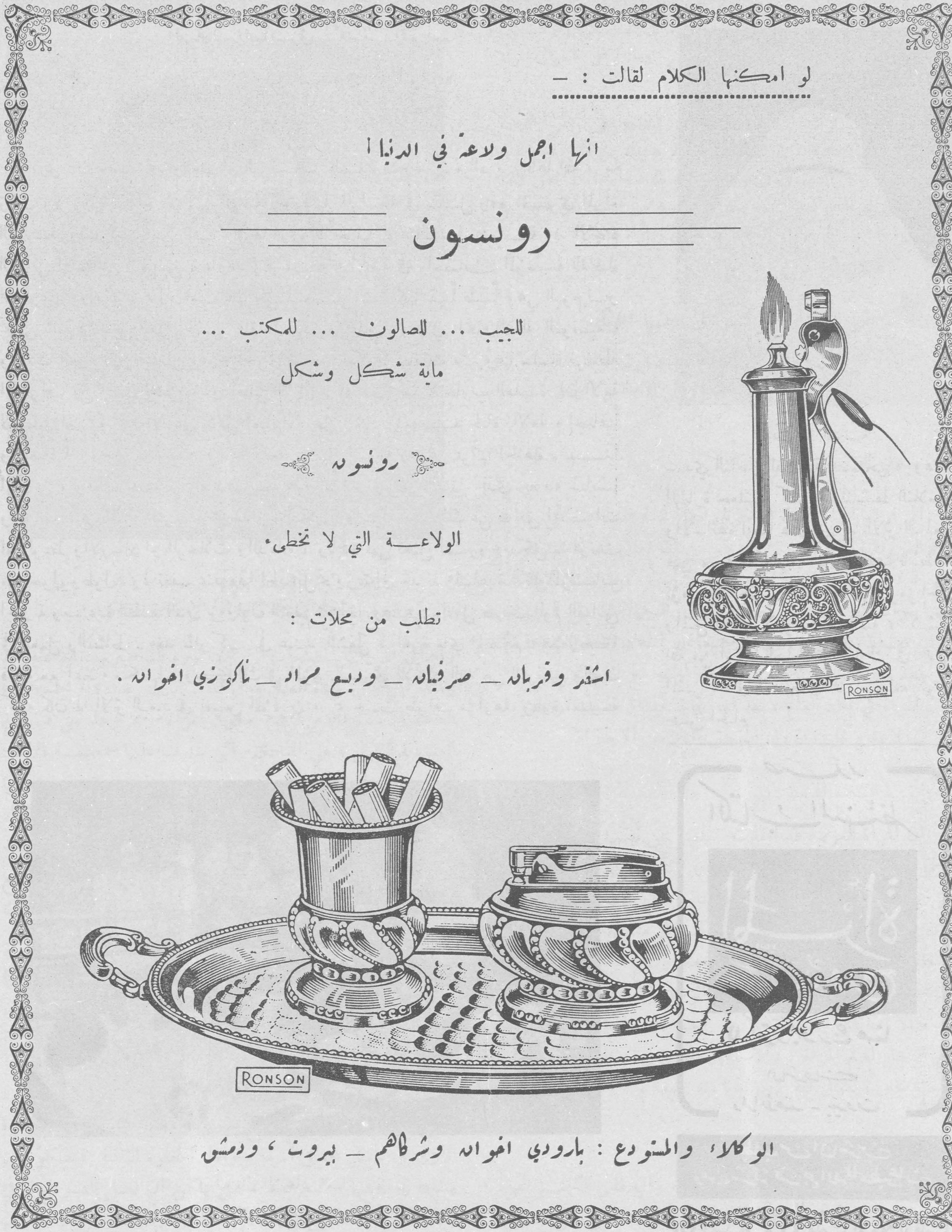 رونسون

لو امكنها الكلام لقالت :-

انها اجمل ولاعة في الدنيا

رونسون

للجيب ... للصالون ... للمكتب ...

ماية شكل وشكل

رونسونه

الولاعـــة التي لا تخطىء.

تطلب من محلات :

اشتر وقربانه - صرفيانه - وديع مراد - ماكرزي اخوانه .

الوكلاء والمستودع : بارودي اخوانه وشركاهم - بيروت ، ودمشق