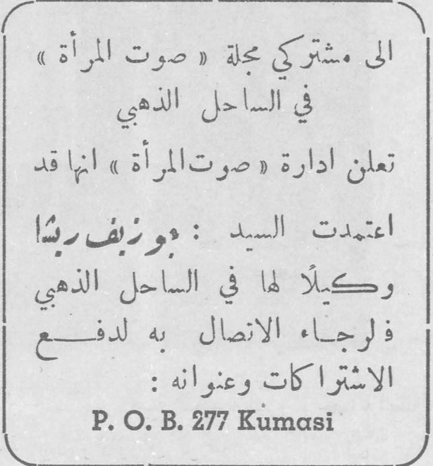 الى مشتركي مجلة صوت المرأة في الساحل الذهبي الى مشتركي مجلة « صوت المرأة » في الساحل الذهبي تعلن ادارة « صوت المرأة » انها قد اعتمدت السيد : جوزيف ريتا وكيلاً لها في الساحل الذهبي فلرجاء الاتصال به لدفع الاشتراكات وعنوانه : P. O. B. 277 Kumasi