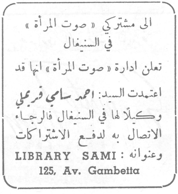 الى مشتركي صوت المرأة في السنغال. الى مشتركي «صوت المرأة» في السنغال تعلن ادارة «صوت المرأة» انها قد اعتمدت السيد: احمد سامي فرجملي وكيلاً لها في السنغال فالرجاء الاتصال به لدفع الاشتراكات وعنوانه: LIBRARY SAMI 125, Av. Gambetta