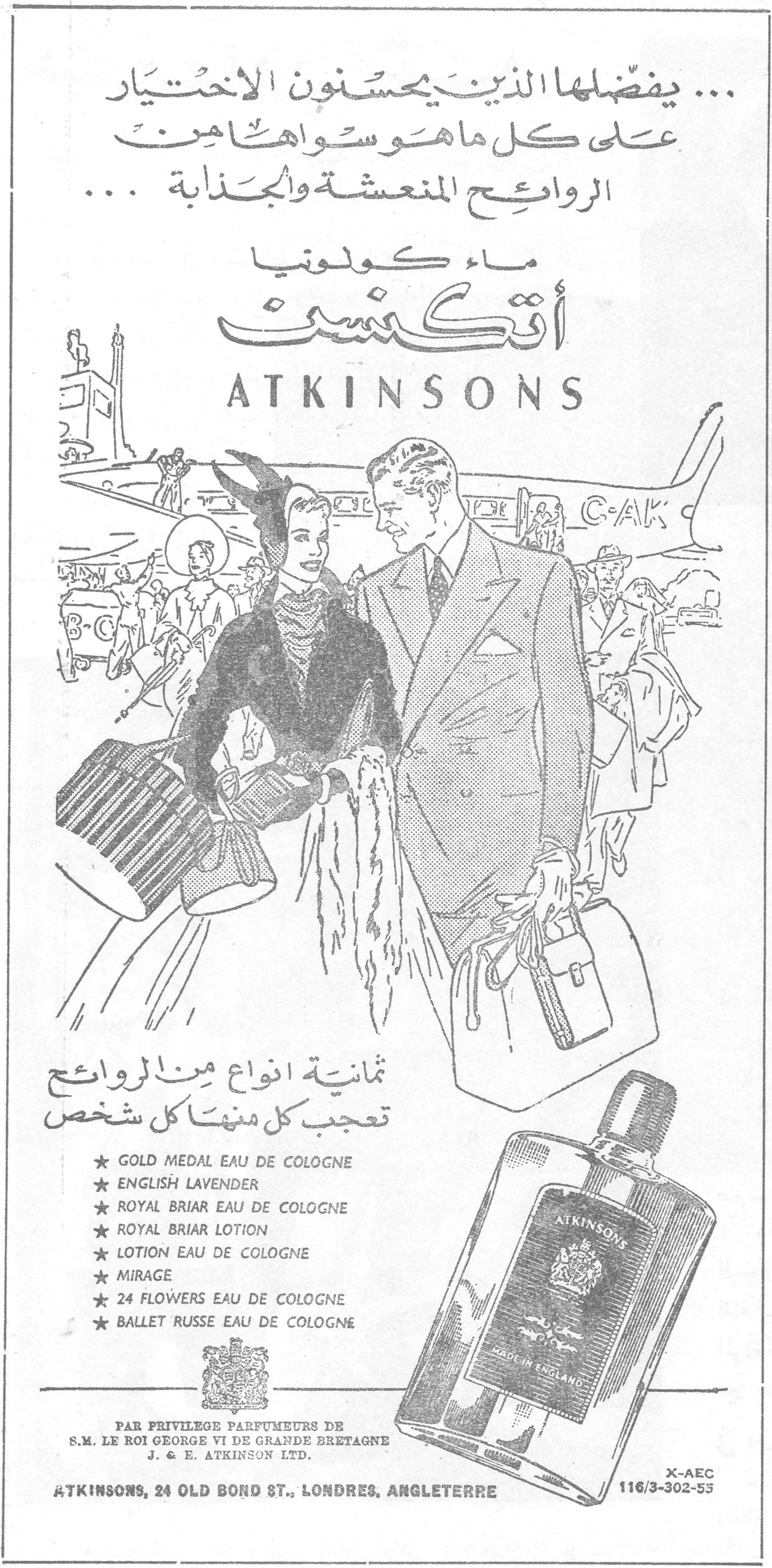 ماء كولونيا أتكنسن ... يفضّلها الذين يحسنون الاختيار على كل ما هو سواها من الروائح المنعشة والجذابة ... ماء كولونيا أتكنسن ATKINSONS ثمانية انواع من الروائح تعجب كل منها كل شخص ★ GOLD MEDAL EAU DE COLOGNE ★ ENGLISH LAVENDER ★ ROYAL BRIAR EAU DE COLOGNE ★ ROYAL BRIAR LOTION ★ LOTION EAU DE COLOGNE ★ MIRAGE ★ 24 FLOWERS EAU DE COLOGNE ★ BALLET RUSSE EAU DE COLOGNE PAR PRIVILEGE PARFUMEURS DE S.M. LE ROI GEORGE VI DE GRANDE BRETAGNE J. & E. ATKINSON LTD. ATKINSONS, 24 OLD BOND ST., LONDRES, ANGLETERRE