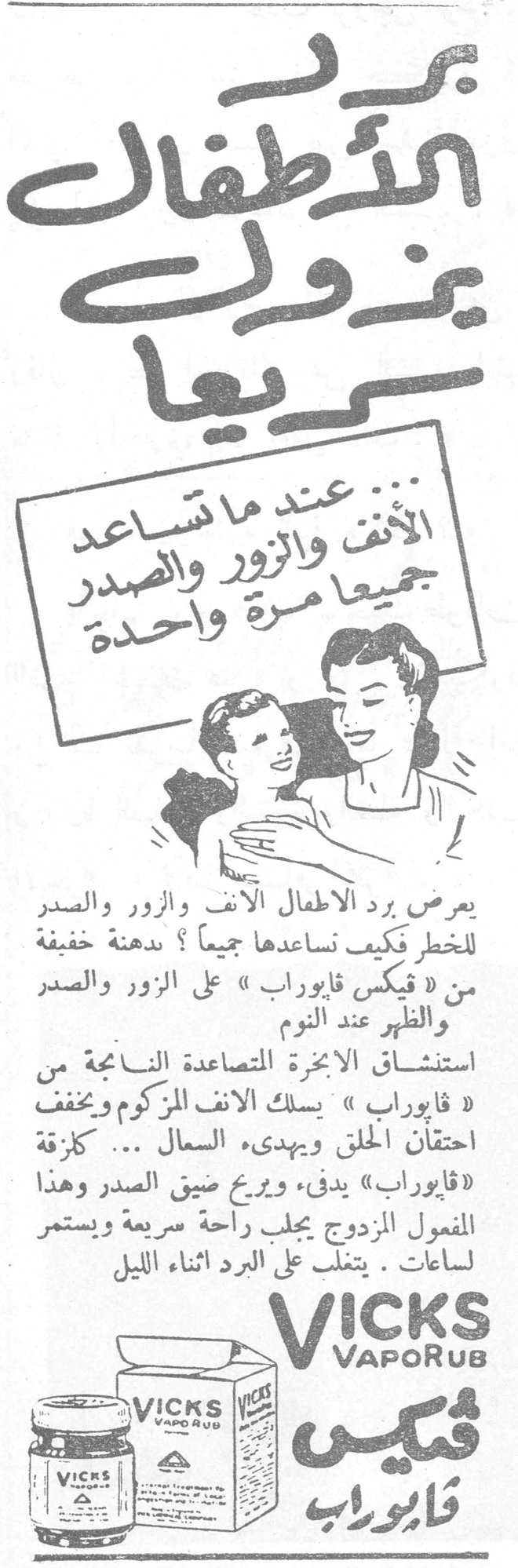 برد الأطفال يزول سريعاً برد الأطفال يزول سريعاً عند ما تساعد الأنف والزور والصدر جميعاً مرة واحدة يعرض برد الاطفال الانف والزور والصدر للخطر فكيف نساعدها جميعاً ؟ بدهنة خفيفة من « فيكس فابوراب » على الزور والصدر والظهر عند النوم استنشاق الابخرة المتصاعدة الناجمة من « فابوراب » يسلك الانف المزكوم ويخفف احتقان الحلق ويهدىء السعال ... كزقة « فابوراب » يدفىء ويريح ضيق الصدر وهذا المفعول المزدوج يجلب راحة سريعة ويستمر لساعات . يتغلب على البرد اثناء الليل VICKS VapoRub فيكس فابوراب