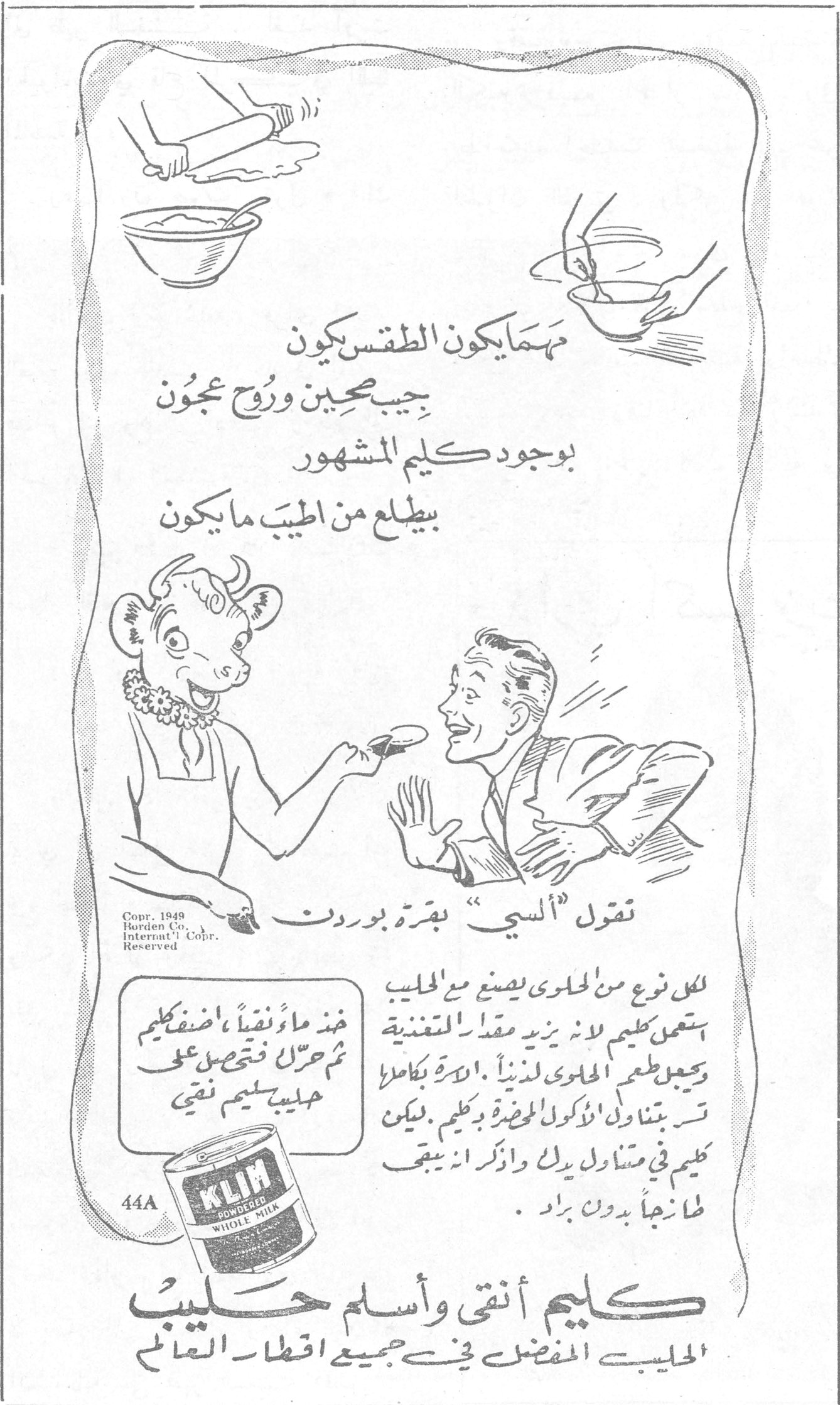 كليم - حليب بقرة بوردن تقول ألسي بقرة بوردن مهما يكون الطقس يكون بجيب صحيين وروح عجون بوجود كليم المشهور بيطلع من أطيب ما يكون لكل نوع من الحلوى يصنع مع الحليب استعملي كليم لأنه يزيد مقدار المغذية ويحسن طعم الحلوى لذيذاً. للأسرة بكاملها تتناولي الأكولة الحاضرة بكليم. لكن كليم في متناول يدك واذكري أنه يبقى طازجاً بدون براد. خذي ماء نقياً أضفي كليم ثم حركي فتحصلي على حليب كليم نقي KLIM POWDERED WHOLE MILK كليم أنقى وأسلم حليب الحليب المفضل في جميع أقطار العالم Copr. 1949 Borden Co. Internat'l Copr. Reserved