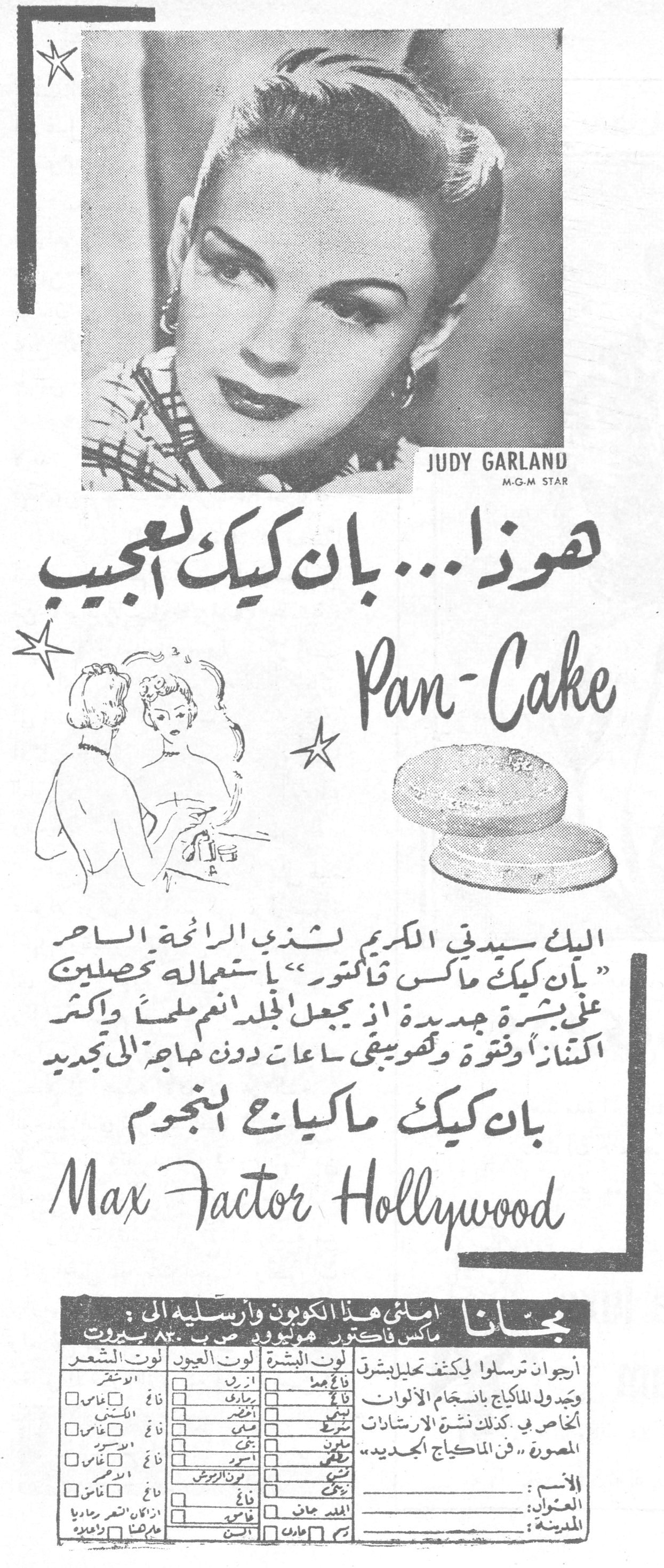 JUDY GARLAND
M-G-M STAR

هوذا... بان كيك العجيب

Pan-Cake

اليك سيدتي الكريم لشذي الرائحة الساحر "بان كيك ماكس فاكتور" باستعماله تحصلين على بشرة جديدة اذ يجعل الجلد انعم ملمساً واكثر اكتنازاً وفتوّة وتحويني ساعاتٍ دون حاجةٍ الى تجديد

بان كيك ماكياج النجوم
Max Factor Hollywood

مجاناً
املئي هذا الكوبون وارسليه الى :
ماكس فاكتور هوليوود ص. ب ٨٣٠ بيروت

أرجوكم ترسلوا لي كشف تحليل بشرتي وجدول الماكياج بانسجام الألوان الخاص بي كذلك نشرة الارشادات المصورة "فن الماكياج الجديد"

لون البشرة / لون العيون / لون الشعر
[جدول خيارات]

الاسم : ___
العنوان : ___
المدينة : ___