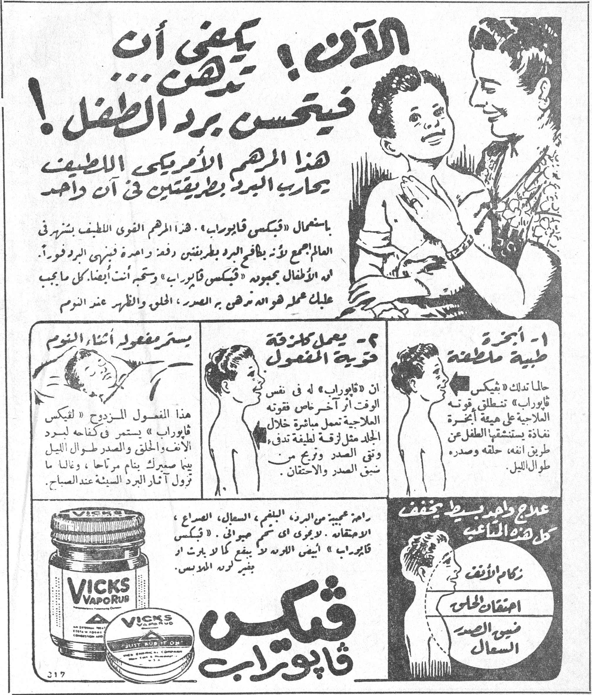 الآن ! يكفي أن تدهن فيتحسن برد الطفل ! الآن ! يكفي أن تدهن ... فيتحسن برد الطفل ! هذا المرهم الأمريكي اللطيف يحارب البرد بطريقتين في آن واحد باستعمال «فيكس فابوراب». هذا المرهم القوي اللطيف الشهير في العالم اجمع لأنه يكافح البرد بطريقتين دفعة واحدة فينهي البرد فوراً. له الأطفال بجموده «فيكس فابوراب» وستحبه أنت أيضاً. كل ما يجب عليك عمله هو أن تدهن به الصدر ، الحلق والظهر عند النوم. ١ - أبخرة طبية ملطفة حالما تدلك «فيكس فابوراب» تنطلق قوته العلاجية على هيئة أبخرة نافذة يستنشقها الطفل عن طريق أنفه ، حلقه وصدره طوال الليل. ٢ - يعمل كلزقة قوية المفعول إن «فابوراب» له في نفس الوقت أثر آخر بخاصية قوته العلاجية تعمل مباشرة خلال الجلد مثل لزقة لطيفة تدفئ وتقي الصدر وتزيح من ضيق الصدر والاحتقان. يستمر مفعوله أثناء النوم هذا المفعول المزدوج « لفيكس فابوراب » يستمر في كفاحه لبرد الأنف والحلق والصدر طوال الليل بينما صغيرك ينام مرتاحاً ، وغالباً ما تزول آثار البرد السيئة عند الصباح. راحة عجيبة من البرد ، البلغم ، السعال ، الصداع ، الاحتقان ، لا يجرى أي شيء مجراه . «فيكس فابوراب » أيضى اللوعة لا يبقع كما بارث أو بغير لون الملابس. VICKS VAPORUB علاج واحد بسيط يخفف كل هذه المتاعب زكام الأنف احتقان الحلق ضيق الصدر السعال فيكس فابوراب