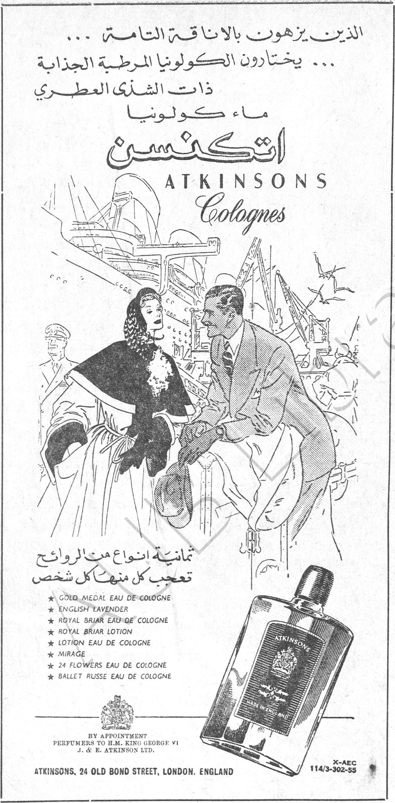 اتكنسن ATKINSONS Colognes الذين يزهون بالاناقة التامة ... ... يختارون الكولونيا المرطبة الجذابة ذات الشذى العطري ماء كولونيا اتكنسن ATKINSONS Colognes ثمانية انواع من الروائح تعجب كل منها كل شخص ★ GOLD MEDAL EAU DE COLOGNE ★ ENGLISH LAVENDER ★ ROYAL BRIAR EAU DE COLOGNE ★ ROYAL BRIAR LOTION ★ LOTION EAU DE COLOGNE ★ MIRAGE ★ 24 FLOWERS EAU DE COLOGNE ★ BALLET RUSSE EAU DE COLOGNE BY APPOINTMENT PERFUMERS TO H.M. KING GEORGE VI J. & E. ATKINSON LTD. ATKINSONS, 24 OLD BOND STREET, LONDON. ENGLAND X-AEC 114/3-302-55