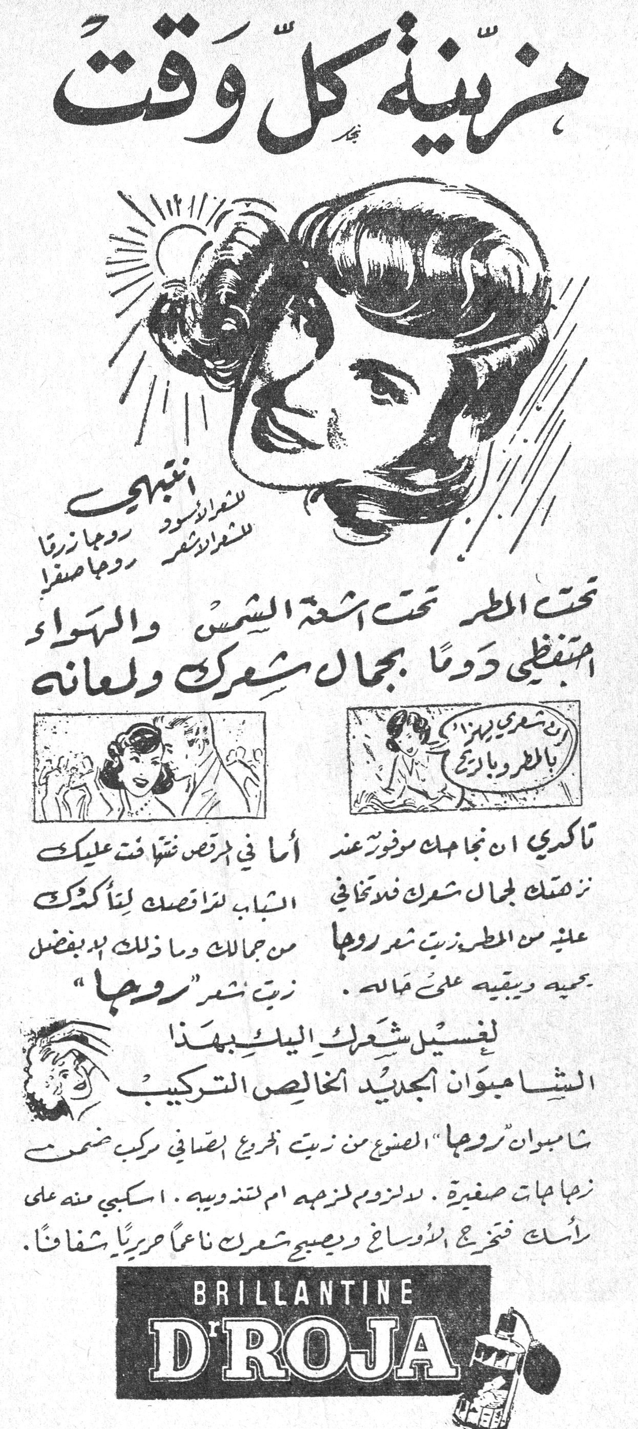 زينه كل وقت زينة كل وقت

انتبهي
للشعر الأسود روجا زرقا
للشعر الأشقر روجا صفرا

تحت المطر تحت أشعة الشمس والهواء
احتفظي دوماً بجمال شعرك ولمعانه

تأكدي ان نجاحك موفور عند
نزهتك لجمال شعرك فلا تخافي
عليه من المطر زيت شعر روجا
يحميه ويبقيه على جماله.
زيت شعر "روجا"

أما في مرقص فقد فتنت عليك
الشباب لرقصتك لتأكدك
من جمالك وما ذلك إلا بفضل

لغسيل شعرك اليك بهذا
الشامبوان الجديد الخالص التركيب
شامبوان "روجا" المصنوع من زيت الخروع الصافي مركب ضمن
زهاهات صغيرة. لا لزوم للزوجه أم لتذويبه. اسكبي منه على
رأسك فتخرج الأوساخ ويصبح شعرك ناعماً حريرياً شفافاً.

BRILLANTINE D'ROJA