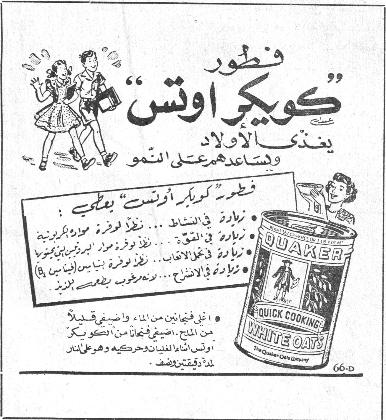 فطور « كويكر اوتس » يغذّي الاولاد ويساعدهم على النمو فطور « كويكر اوتس » يعطي : • زيادة في النشاط ... نظراً لوفرة مواد هيدروكربونية • زيادة في القوة ... نظراً لوفرة مواد البروتين البنية بمجموعة B • زيادة في تجدد الاعصاب ... نظراً لوفرة مواد بنائية (فيتامين B) • زيادة في الانشراح ... لطعمه المرغوب بطعم الزبدة • اغلي فنجانين من الماء واضيفي قليلاً من الملح . اضيفي فنجاناً من « كويكر اوتس » اثناء الغليان وحركيه وهو على النار لمدة دقيقتين ونصف . QUAKER QUICK COOKING WHITE OATS The Quaker Oats Company 66-D